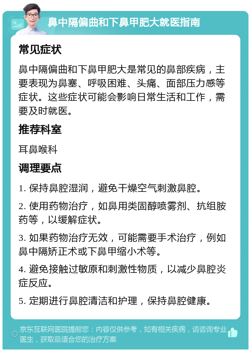 鼻中隔偏曲和下鼻甲肥大就医指南 常见症状 鼻中隔偏曲和下鼻甲肥大是常见的鼻部疾病，主要表现为鼻塞、呼吸困难、头痛、面部压力感等症状。这些症状可能会影响日常生活和工作，需要及时就医。 推荐科室 耳鼻喉科 调理要点 1. 保持鼻腔湿润，避免干燥空气刺激鼻腔。 2. 使用药物治疗，如鼻用类固醇喷雾剂、抗组胺药等，以缓解症状。 3. 如果药物治疗无效，可能需要手术治疗，例如鼻中隔矫正术或下鼻甲缩小术等。 4. 避免接触过敏原和刺激性物质，以减少鼻腔炎症反应。 5. 定期进行鼻腔清洁和护理，保持鼻腔健康。