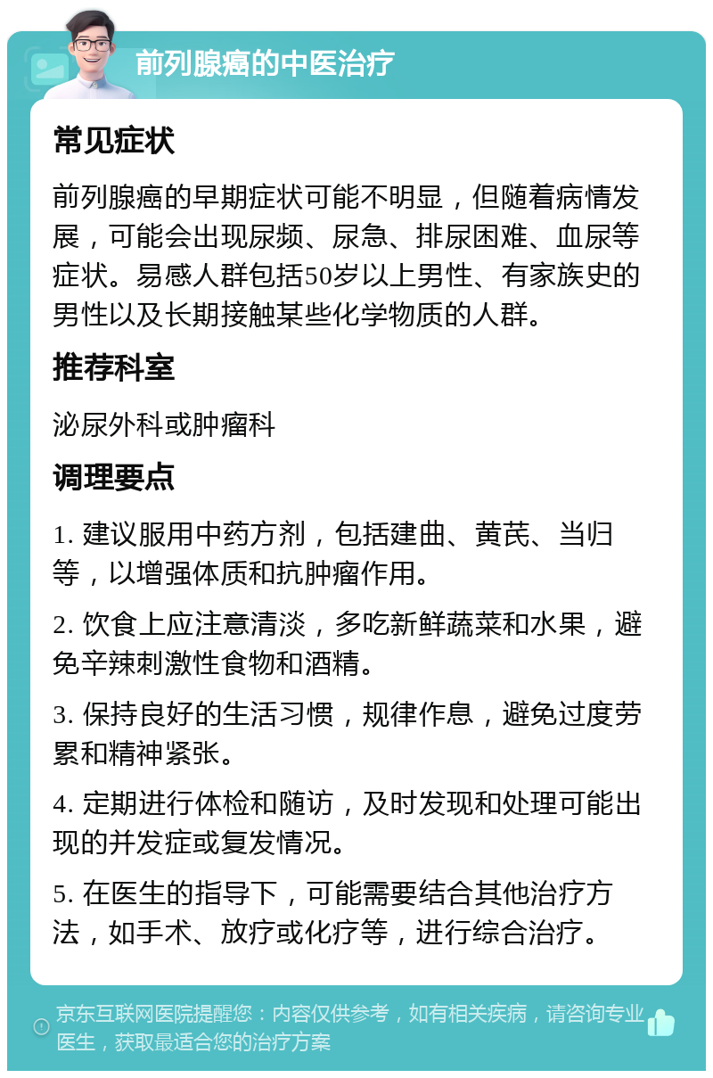 前列腺癌的中医治疗 常见症状 前列腺癌的早期症状可能不明显，但随着病情发展，可能会出现尿频、尿急、排尿困难、血尿等症状。易感人群包括50岁以上男性、有家族史的男性以及长期接触某些化学物质的人群。 推荐科室 泌尿外科或肿瘤科 调理要点 1. 建议服用中药方剂，包括建曲、黄芪、当归等，以增强体质和抗肿瘤作用。 2. 饮食上应注意清淡，多吃新鲜蔬菜和水果，避免辛辣刺激性食物和酒精。 3. 保持良好的生活习惯，规律作息，避免过度劳累和精神紧张。 4. 定期进行体检和随访，及时发现和处理可能出现的并发症或复发情况。 5. 在医生的指导下，可能需要结合其他治疗方法，如手术、放疗或化疗等，进行综合治疗。