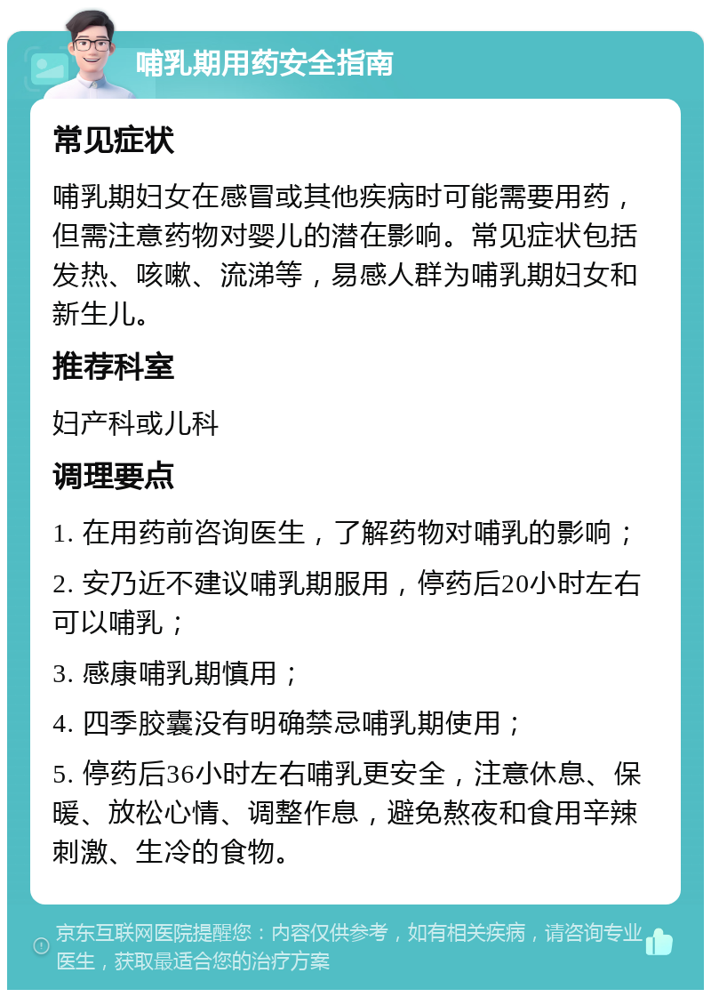 哺乳期用药安全指南 常见症状 哺乳期妇女在感冒或其他疾病时可能需要用药，但需注意药物对婴儿的潜在影响。常见症状包括发热、咳嗽、流涕等，易感人群为哺乳期妇女和新生儿。 推荐科室 妇产科或儿科 调理要点 1. 在用药前咨询医生，了解药物对哺乳的影响； 2. 安乃近不建议哺乳期服用，停药后20小时左右可以哺乳； 3. 感康哺乳期慎用； 4. 四季胶囊没有明确禁忌哺乳期使用； 5. 停药后36小时左右哺乳更安全，注意休息、保暖、放松心情、调整作息，避免熬夜和食用辛辣刺激、生冷的食物。