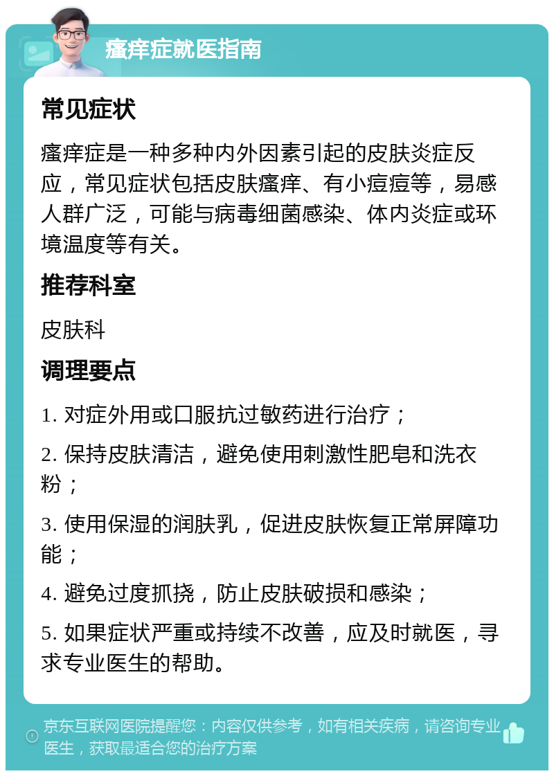 瘙痒症就医指南 常见症状 瘙痒症是一种多种内外因素引起的皮肤炎症反应，常见症状包括皮肤瘙痒、有小痘痘等，易感人群广泛，可能与病毒细菌感染、体内炎症或环境温度等有关。 推荐科室 皮肤科 调理要点 1. 对症外用或口服抗过敏药进行治疗； 2. 保持皮肤清洁，避免使用刺激性肥皂和洗衣粉； 3. 使用保湿的润肤乳，促进皮肤恢复正常屏障功能； 4. 避免过度抓挠，防止皮肤破损和感染； 5. 如果症状严重或持续不改善，应及时就医，寻求专业医生的帮助。