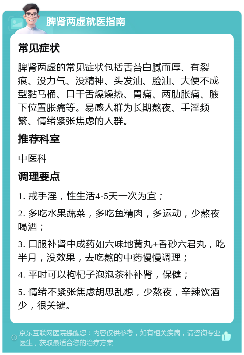 脾肾两虚就医指南 常见症状 脾肾两虚的常见症状包括舌苔白腻而厚、有裂痕、没力气、没精神、头发油、脸油、大便不成型黏马桶、口干舌燥燥热、胃痛、两肋胀痛、腋下位置胀痛等。易感人群为长期熬夜、手淫频繁、情绪紧张焦虑的人群。 推荐科室 中医科 调理要点 1. 戒手淫，性生活4-5天一次为宜； 2. 多吃水果蔬菜，多吃鱼精肉，多运动，少熬夜喝酒； 3. 口服补肾中成药如六味地黄丸+香砂六君丸，吃半月，没效果，去吃熬的中药慢慢调理； 4. 平时可以枸杞子泡泡茶补补肾，保健； 5. 情绪不紧张焦虑胡思乱想，少熬夜，辛辣饮酒少，很关键。