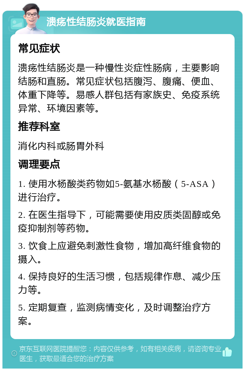 溃疡性结肠炎就医指南 常见症状 溃疡性结肠炎是一种慢性炎症性肠病，主要影响结肠和直肠。常见症状包括腹泻、腹痛、便血、体重下降等。易感人群包括有家族史、免疫系统异常、环境因素等。 推荐科室 消化内科或肠胃外科 调理要点 1. 使用水杨酸类药物如5-氨基水杨酸（5-ASA）进行治疗。 2. 在医生指导下，可能需要使用皮质类固醇或免疫抑制剂等药物。 3. 饮食上应避免刺激性食物，增加高纤维食物的摄入。 4. 保持良好的生活习惯，包括规律作息、减少压力等。 5. 定期复查，监测病情变化，及时调整治疗方案。