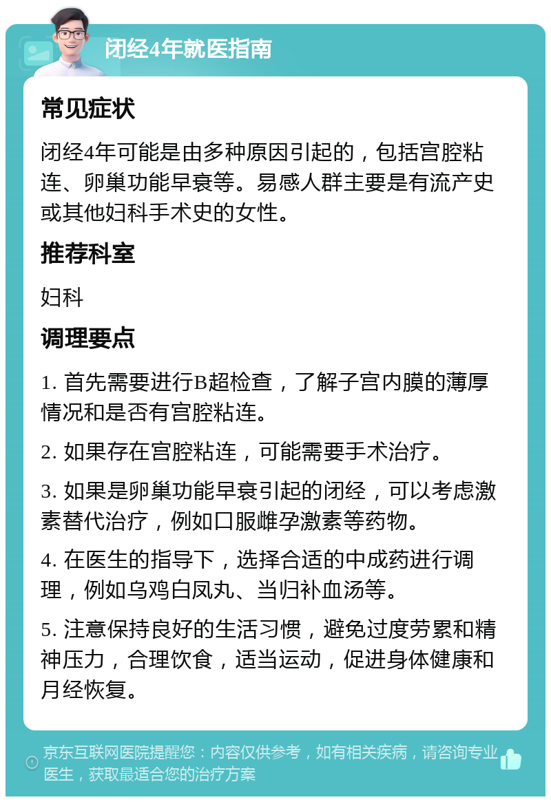 闭经4年就医指南 常见症状 闭经4年可能是由多种原因引起的，包括宫腔粘连、卵巢功能早衰等。易感人群主要是有流产史或其他妇科手术史的女性。 推荐科室 妇科 调理要点 1. 首先需要进行B超检查，了解子宫内膜的薄厚情况和是否有宫腔粘连。 2. 如果存在宫腔粘连，可能需要手术治疗。 3. 如果是卵巢功能早衰引起的闭经，可以考虑激素替代治疗，例如口服雌孕激素等药物。 4. 在医生的指导下，选择合适的中成药进行调理，例如乌鸡白凤丸、当归补血汤等。 5. 注意保持良好的生活习惯，避免过度劳累和精神压力，合理饮食，适当运动，促进身体健康和月经恢复。