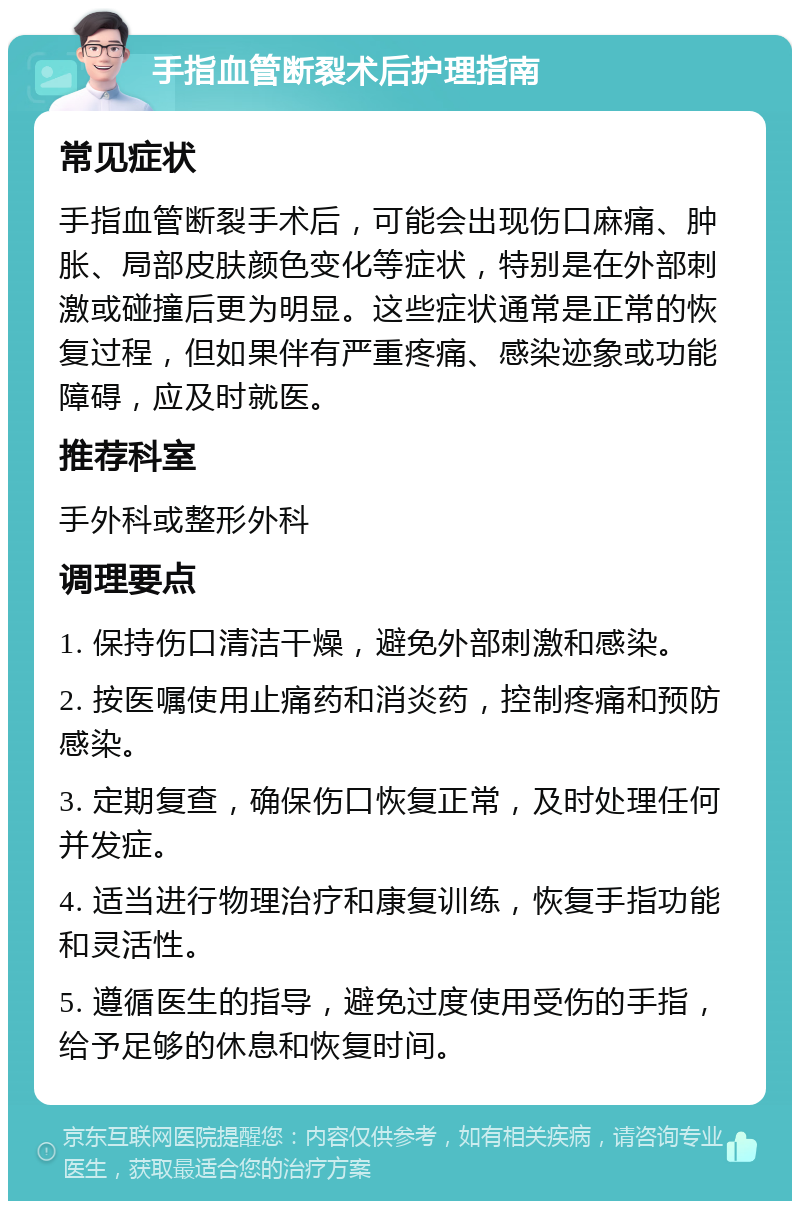 手指血管断裂术后护理指南 常见症状 手指血管断裂手术后，可能会出现伤口麻痛、肿胀、局部皮肤颜色变化等症状，特别是在外部刺激或碰撞后更为明显。这些症状通常是正常的恢复过程，但如果伴有严重疼痛、感染迹象或功能障碍，应及时就医。 推荐科室 手外科或整形外科 调理要点 1. 保持伤口清洁干燥，避免外部刺激和感染。 2. 按医嘱使用止痛药和消炎药，控制疼痛和预防感染。 3. 定期复查，确保伤口恢复正常，及时处理任何并发症。 4. 适当进行物理治疗和康复训练，恢复手指功能和灵活性。 5. 遵循医生的指导，避免过度使用受伤的手指，给予足够的休息和恢复时间。