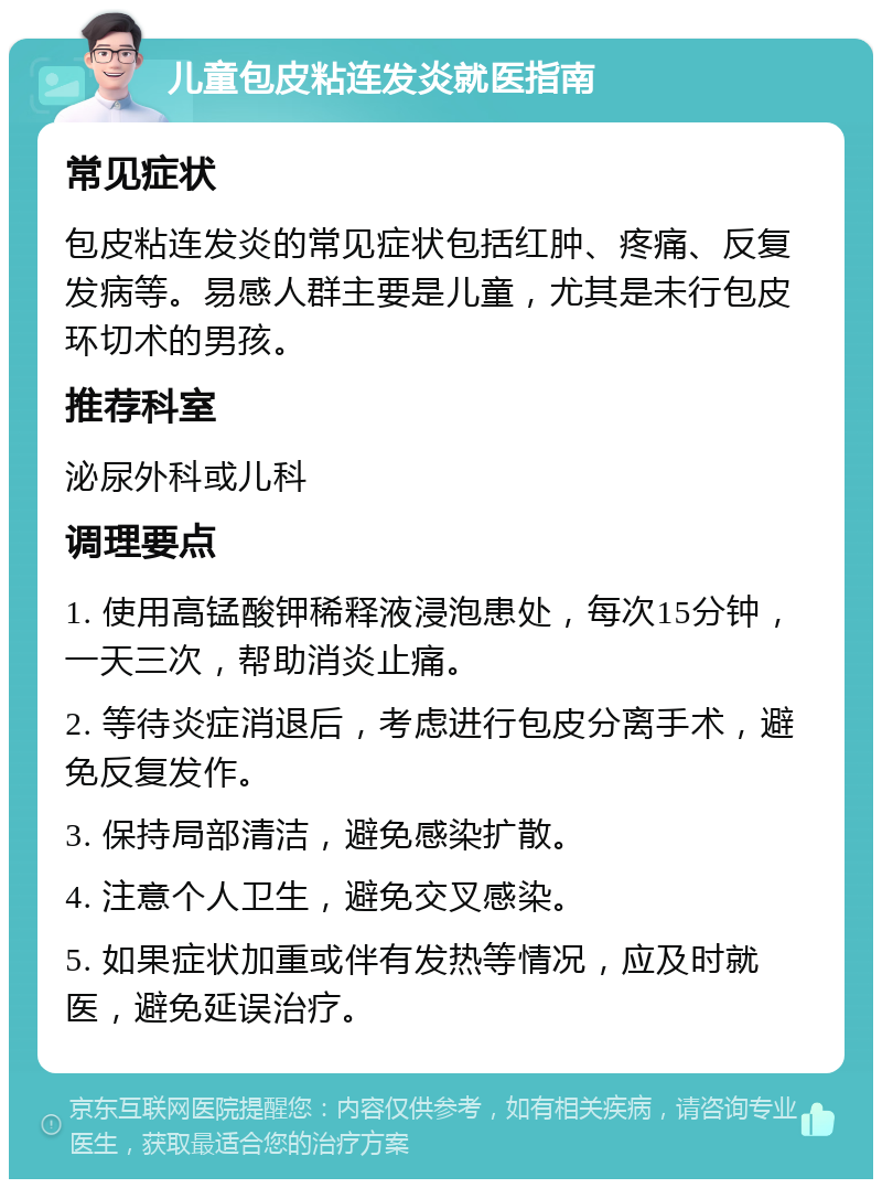 儿童包皮粘连发炎就医指南 常见症状 包皮粘连发炎的常见症状包括红肿、疼痛、反复发病等。易感人群主要是儿童，尤其是未行包皮环切术的男孩。 推荐科室 泌尿外科或儿科 调理要点 1. 使用高锰酸钾稀释液浸泡患处，每次15分钟，一天三次，帮助消炎止痛。 2. 等待炎症消退后，考虑进行包皮分离手术，避免反复发作。 3. 保持局部清洁，避免感染扩散。 4. 注意个人卫生，避免交叉感染。 5. 如果症状加重或伴有发热等情况，应及时就医，避免延误治疗。