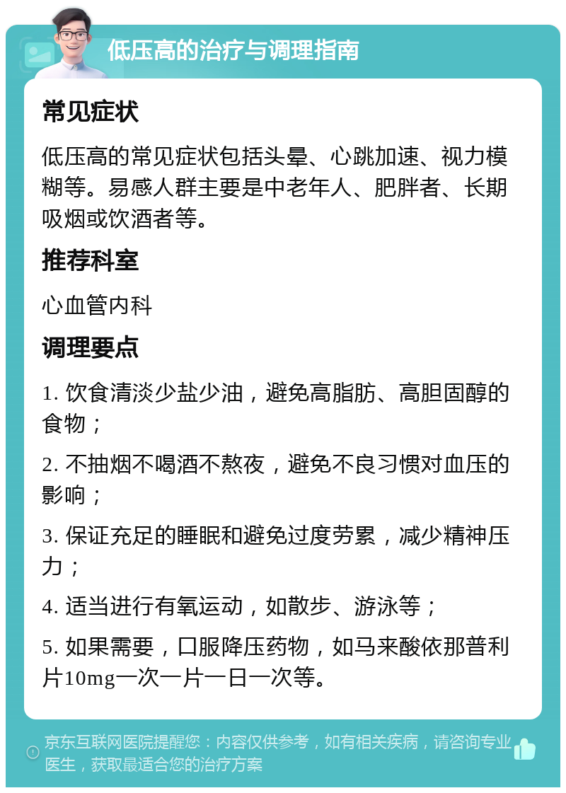 低压高的治疗与调理指南 常见症状 低压高的常见症状包括头晕、心跳加速、视力模糊等。易感人群主要是中老年人、肥胖者、长期吸烟或饮酒者等。 推荐科室 心血管内科 调理要点 1. 饮食清淡少盐少油，避免高脂肪、高胆固醇的食物； 2. 不抽烟不喝酒不熬夜，避免不良习惯对血压的影响； 3. 保证充足的睡眠和避免过度劳累，减少精神压力； 4. 适当进行有氧运动，如散步、游泳等； 5. 如果需要，口服降压药物，如马来酸依那普利片10mg一次一片一日一次等。