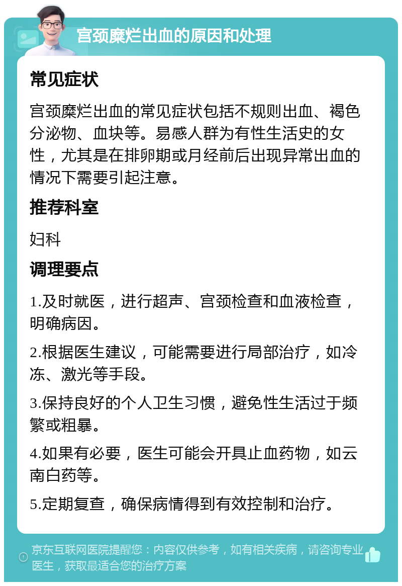 宫颈糜烂出血的原因和处理 常见症状 宫颈糜烂出血的常见症状包括不规则出血、褐色分泌物、血块等。易感人群为有性生活史的女性，尤其是在排卵期或月经前后出现异常出血的情况下需要引起注意。 推荐科室 妇科 调理要点 1.及时就医，进行超声、宫颈检查和血液检查，明确病因。 2.根据医生建议，可能需要进行局部治疗，如冷冻、激光等手段。 3.保持良好的个人卫生习惯，避免性生活过于频繁或粗暴。 4.如果有必要，医生可能会开具止血药物，如云南白药等。 5.定期复查，确保病情得到有效控制和治疗。