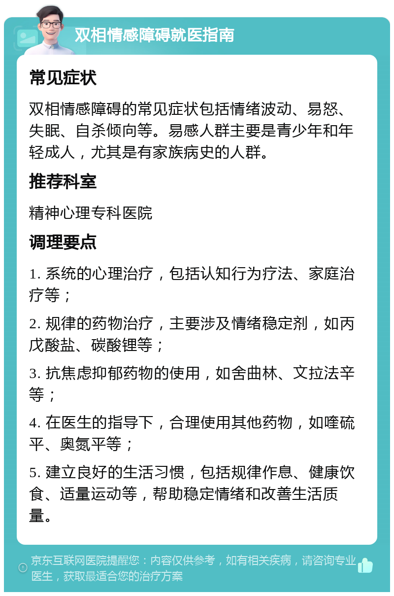 双相情感障碍就医指南 常见症状 双相情感障碍的常见症状包括情绪波动、易怒、失眠、自杀倾向等。易感人群主要是青少年和年轻成人，尤其是有家族病史的人群。 推荐科室 精神心理专科医院 调理要点 1. 系统的心理治疗，包括认知行为疗法、家庭治疗等； 2. 规律的药物治疗，主要涉及情绪稳定剂，如丙戊酸盐、碳酸锂等； 3. 抗焦虑抑郁药物的使用，如舍曲林、文拉法辛等； 4. 在医生的指导下，合理使用其他药物，如喹硫平、奥氮平等； 5. 建立良好的生活习惯，包括规律作息、健康饮食、适量运动等，帮助稳定情绪和改善生活质量。