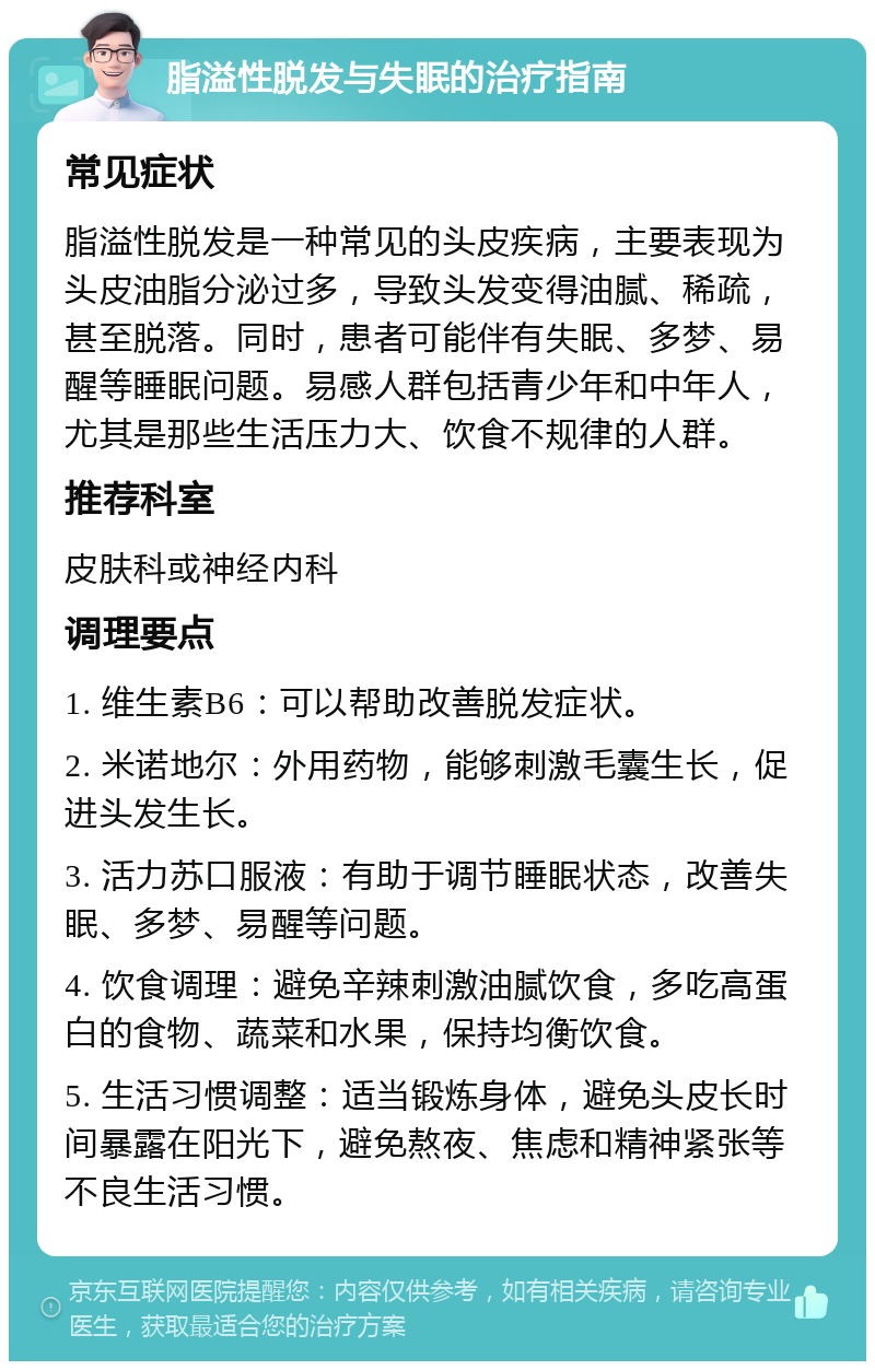 脂溢性脱发与失眠的治疗指南 常见症状 脂溢性脱发是一种常见的头皮疾病，主要表现为头皮油脂分泌过多，导致头发变得油腻、稀疏，甚至脱落。同时，患者可能伴有失眠、多梦、易醒等睡眠问题。易感人群包括青少年和中年人，尤其是那些生活压力大、饮食不规律的人群。 推荐科室 皮肤科或神经内科 调理要点 1. 维生素B6：可以帮助改善脱发症状。 2. 米诺地尔：外用药物，能够刺激毛囊生长，促进头发生长。 3. 活力苏口服液：有助于调节睡眠状态，改善失眠、多梦、易醒等问题。 4. 饮食调理：避免辛辣刺激油腻饮食，多吃高蛋白的食物、蔬菜和水果，保持均衡饮食。 5. 生活习惯调整：适当锻炼身体，避免头皮长时间暴露在阳光下，避免熬夜、焦虑和精神紧张等不良生活习惯。