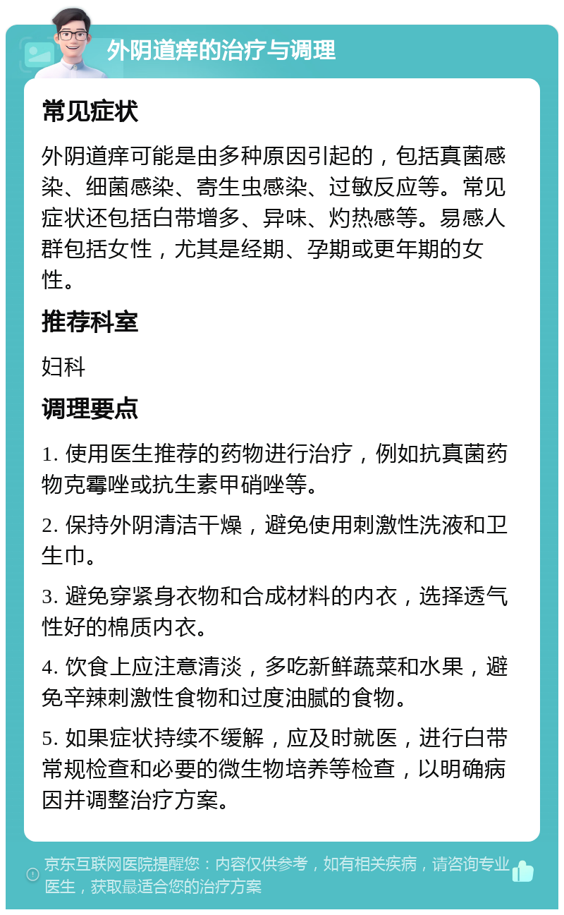 外阴道痒的治疗与调理 常见症状 外阴道痒可能是由多种原因引起的，包括真菌感染、细菌感染、寄生虫感染、过敏反应等。常见症状还包括白带增多、异味、灼热感等。易感人群包括女性，尤其是经期、孕期或更年期的女性。 推荐科室 妇科 调理要点 1. 使用医生推荐的药物进行治疗，例如抗真菌药物克霉唑或抗生素甲硝唑等。 2. 保持外阴清洁干燥，避免使用刺激性洗液和卫生巾。 3. 避免穿紧身衣物和合成材料的内衣，选择透气性好的棉质内衣。 4. 饮食上应注意清淡，多吃新鲜蔬菜和水果，避免辛辣刺激性食物和过度油腻的食物。 5. 如果症状持续不缓解，应及时就医，进行白带常规检查和必要的微生物培养等检查，以明确病因并调整治疗方案。