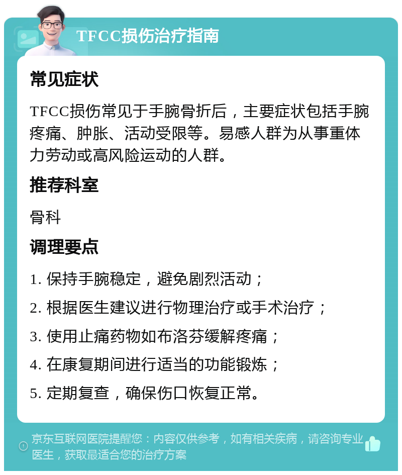 TFCC损伤治疗指南 常见症状 TFCC损伤常见于手腕骨折后，主要症状包括手腕疼痛、肿胀、活动受限等。易感人群为从事重体力劳动或高风险运动的人群。 推荐科室 骨科 调理要点 1. 保持手腕稳定，避免剧烈活动； 2. 根据医生建议进行物理治疗或手术治疗； 3. 使用止痛药物如布洛芬缓解疼痛； 4. 在康复期间进行适当的功能锻炼； 5. 定期复查，确保伤口恢复正常。