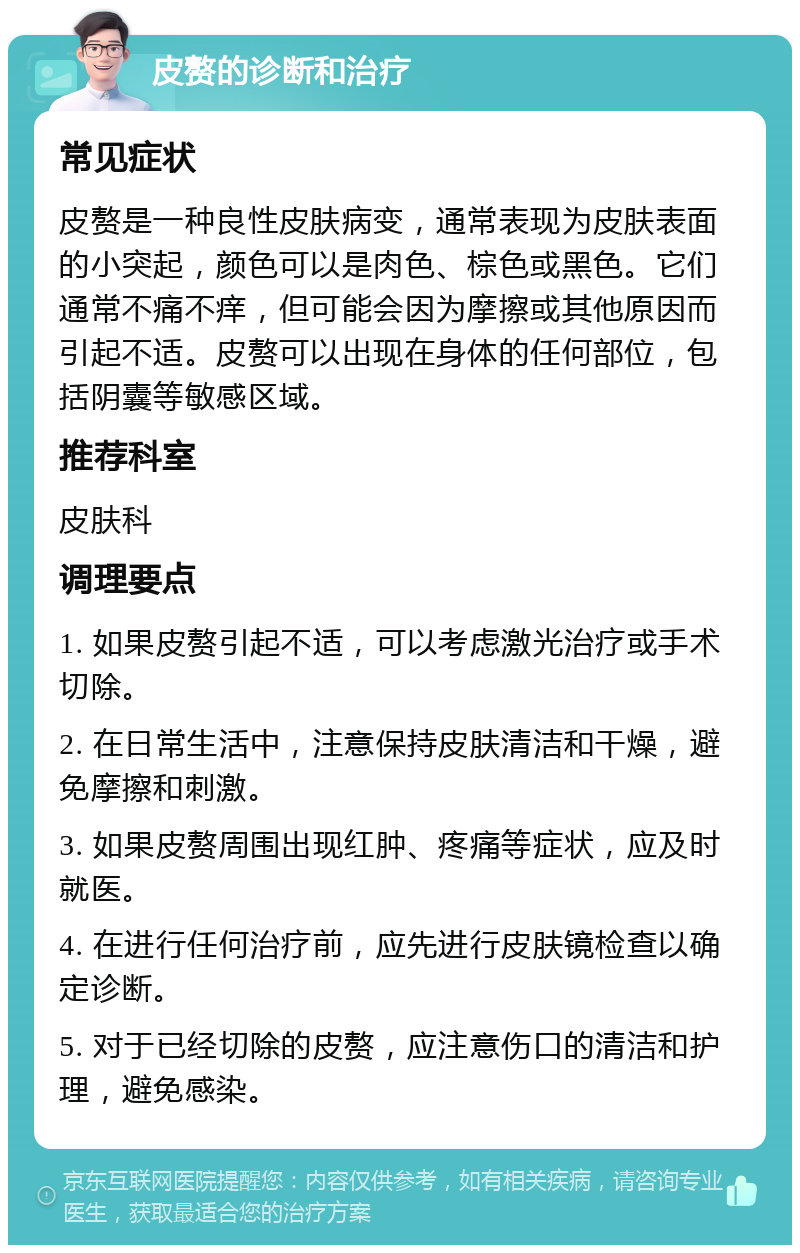 皮赘的诊断和治疗 常见症状 皮赘是一种良性皮肤病变，通常表现为皮肤表面的小突起，颜色可以是肉色、棕色或黑色。它们通常不痛不痒，但可能会因为摩擦或其他原因而引起不适。皮赘可以出现在身体的任何部位，包括阴囊等敏感区域。 推荐科室 皮肤科 调理要点 1. 如果皮赘引起不适，可以考虑激光治疗或手术切除。 2. 在日常生活中，注意保持皮肤清洁和干燥，避免摩擦和刺激。 3. 如果皮赘周围出现红肿、疼痛等症状，应及时就医。 4. 在进行任何治疗前，应先进行皮肤镜检查以确定诊断。 5. 对于已经切除的皮赘，应注意伤口的清洁和护理，避免感染。