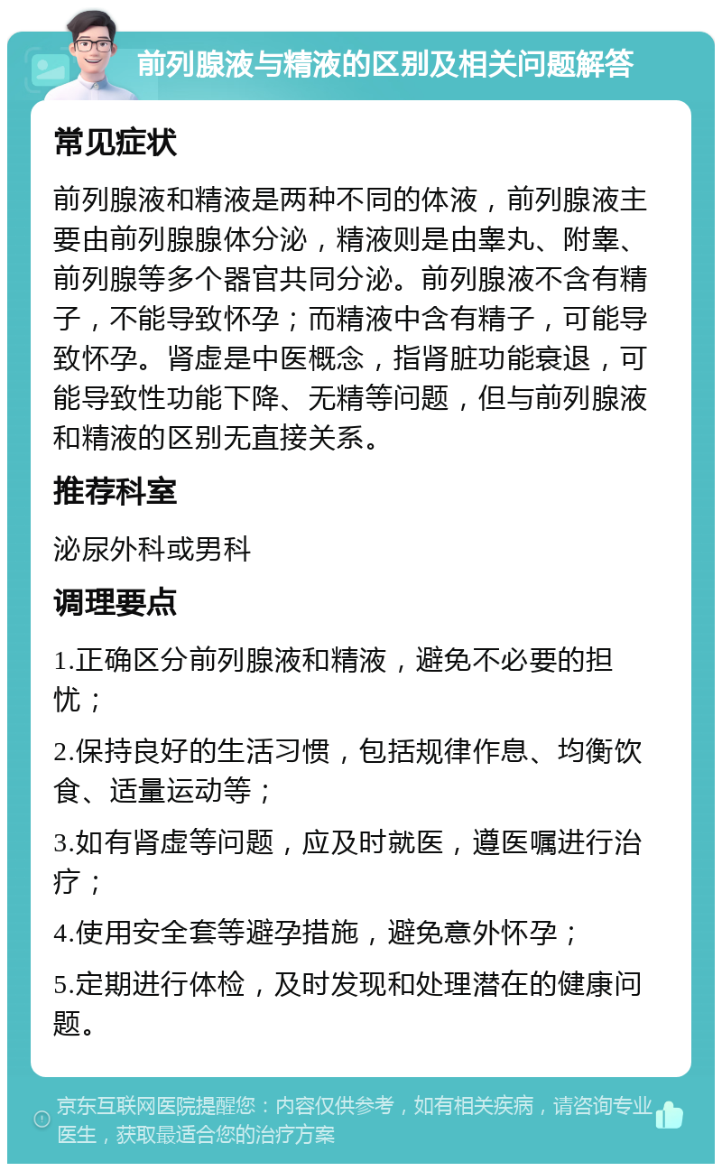 前列腺液与精液的区别及相关问题解答 常见症状 前列腺液和精液是两种不同的体液，前列腺液主要由前列腺腺体分泌，精液则是由睾丸、附睾、前列腺等多个器官共同分泌。前列腺液不含有精子，不能导致怀孕；而精液中含有精子，可能导致怀孕。肾虚是中医概念，指肾脏功能衰退，可能导致性功能下降、无精等问题，但与前列腺液和精液的区别无直接关系。 推荐科室 泌尿外科或男科 调理要点 1.正确区分前列腺液和精液，避免不必要的担忧； 2.保持良好的生活习惯，包括规律作息、均衡饮食、适量运动等； 3.如有肾虚等问题，应及时就医，遵医嘱进行治疗； 4.使用安全套等避孕措施，避免意外怀孕； 5.定期进行体检，及时发现和处理潜在的健康问题。