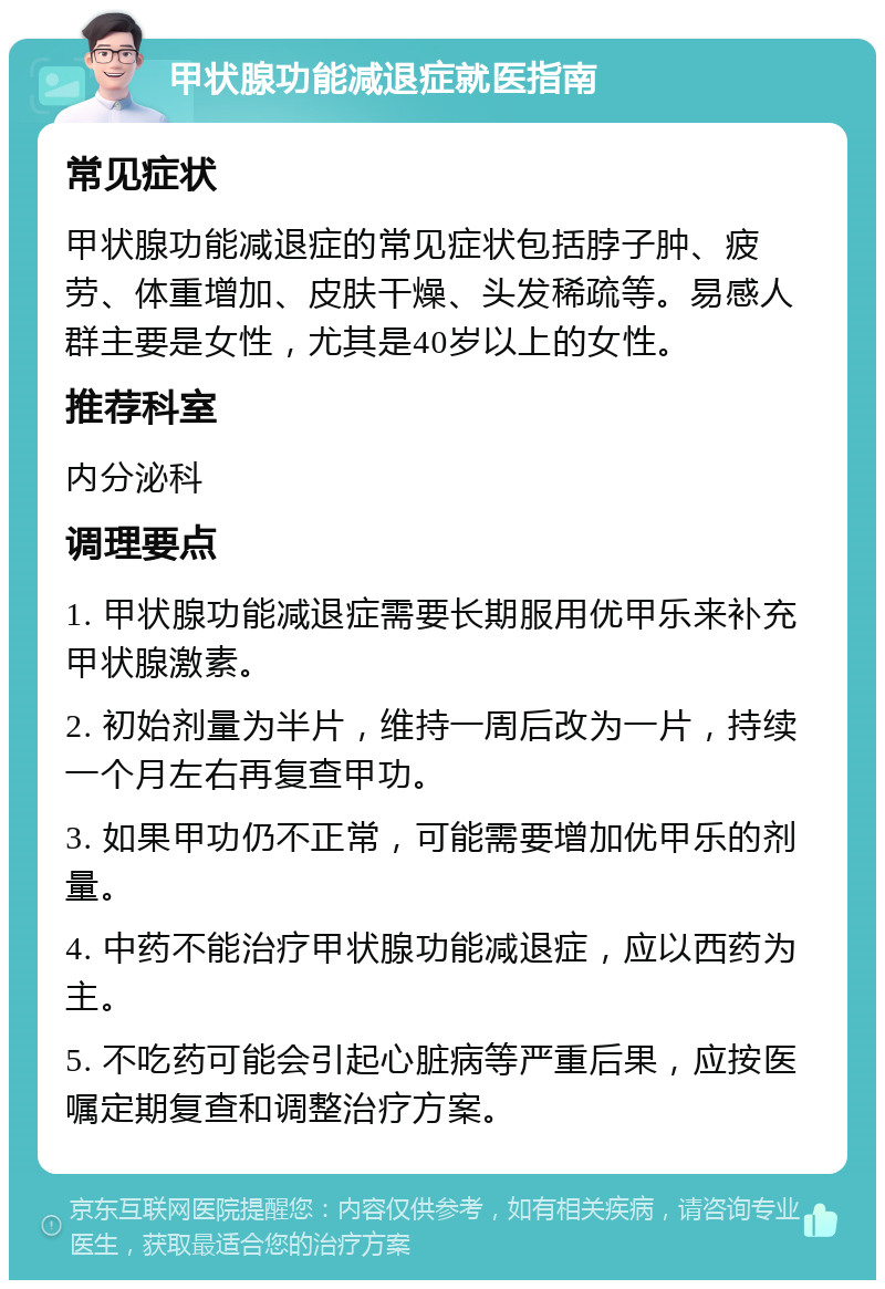 甲状腺功能减退症就医指南 常见症状 甲状腺功能减退症的常见症状包括脖子肿、疲劳、体重增加、皮肤干燥、头发稀疏等。易感人群主要是女性，尤其是40岁以上的女性。 推荐科室 内分泌科 调理要点 1. 甲状腺功能减退症需要长期服用优甲乐来补充甲状腺激素。 2. 初始剂量为半片，维持一周后改为一片，持续一个月左右再复查甲功。 3. 如果甲功仍不正常，可能需要增加优甲乐的剂量。 4. 中药不能治疗甲状腺功能减退症，应以西药为主。 5. 不吃药可能会引起心脏病等严重后果，应按医嘱定期复查和调整治疗方案。