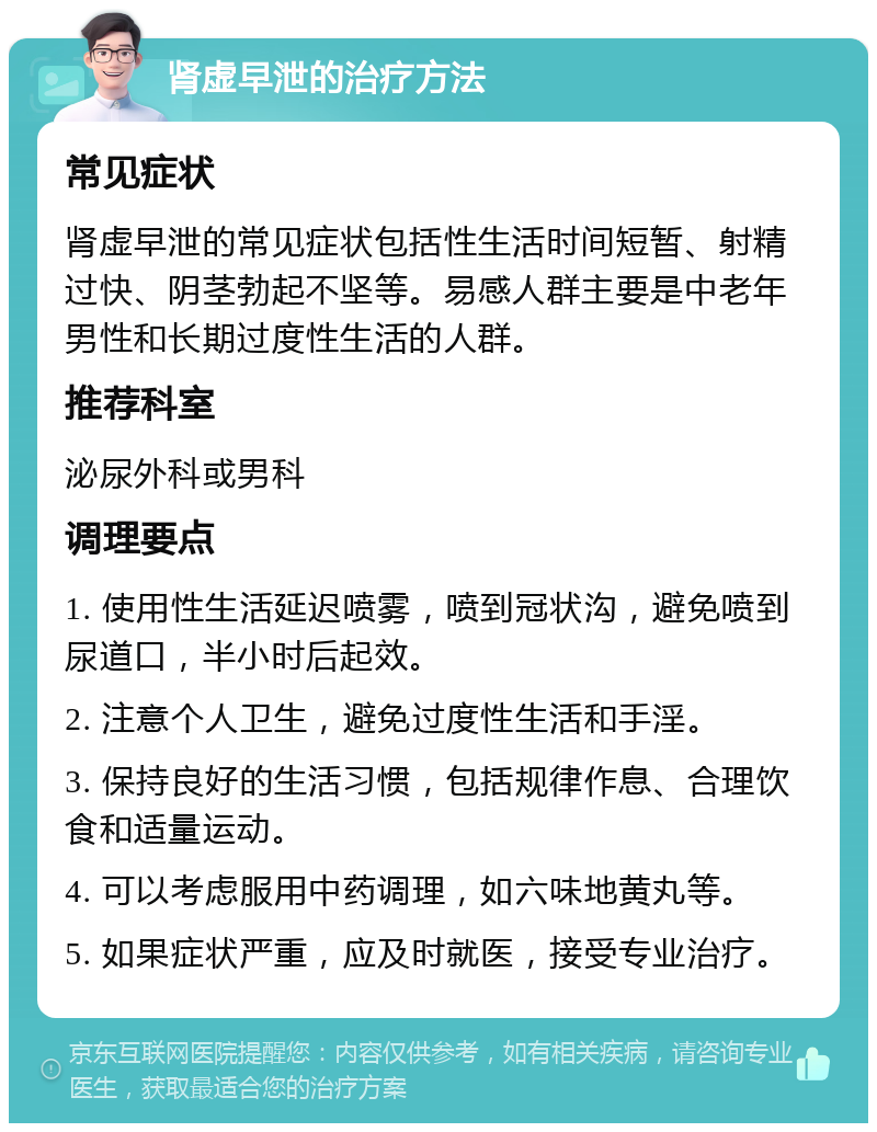 肾虚早泄的治疗方法 常见症状 肾虚早泄的常见症状包括性生活时间短暂、射精过快、阴茎勃起不坚等。易感人群主要是中老年男性和长期过度性生活的人群。 推荐科室 泌尿外科或男科 调理要点 1. 使用性生活延迟喷雾，喷到冠状沟，避免喷到尿道口，半小时后起效。 2. 注意个人卫生，避免过度性生活和手淫。 3. 保持良好的生活习惯，包括规律作息、合理饮食和适量运动。 4. 可以考虑服用中药调理，如六味地黄丸等。 5. 如果症状严重，应及时就医，接受专业治疗。