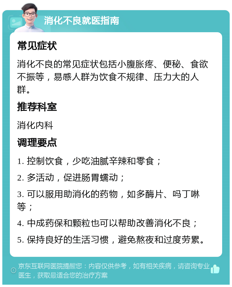 消化不良就医指南 常见症状 消化不良的常见症状包括小腹胀疼、便秘、食欲不振等，易感人群为饮食不规律、压力大的人群。 推荐科室 消化内科 调理要点 1. 控制饮食，少吃油腻辛辣和零食； 2. 多活动，促进肠胃蠕动； 3. 可以服用助消化的药物，如多酶片、吗丁啉等； 4. 中成药保和颗粒也可以帮助改善消化不良； 5. 保持良好的生活习惯，避免熬夜和过度劳累。