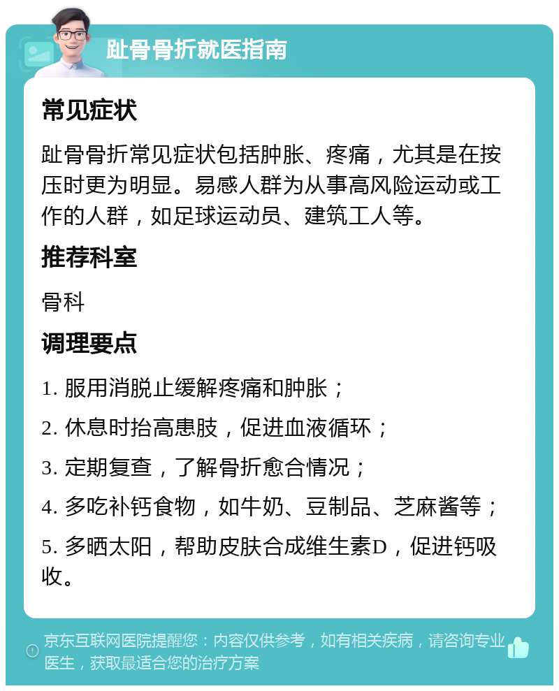 趾骨骨折就医指南 常见症状 趾骨骨折常见症状包括肿胀、疼痛，尤其是在按压时更为明显。易感人群为从事高风险运动或工作的人群，如足球运动员、建筑工人等。 推荐科室 骨科 调理要点 1. 服用消脱止缓解疼痛和肿胀； 2. 休息时抬高患肢，促进血液循环； 3. 定期复查，了解骨折愈合情况； 4. 多吃补钙食物，如牛奶、豆制品、芝麻酱等； 5. 多晒太阳，帮助皮肤合成维生素D，促进钙吸收。