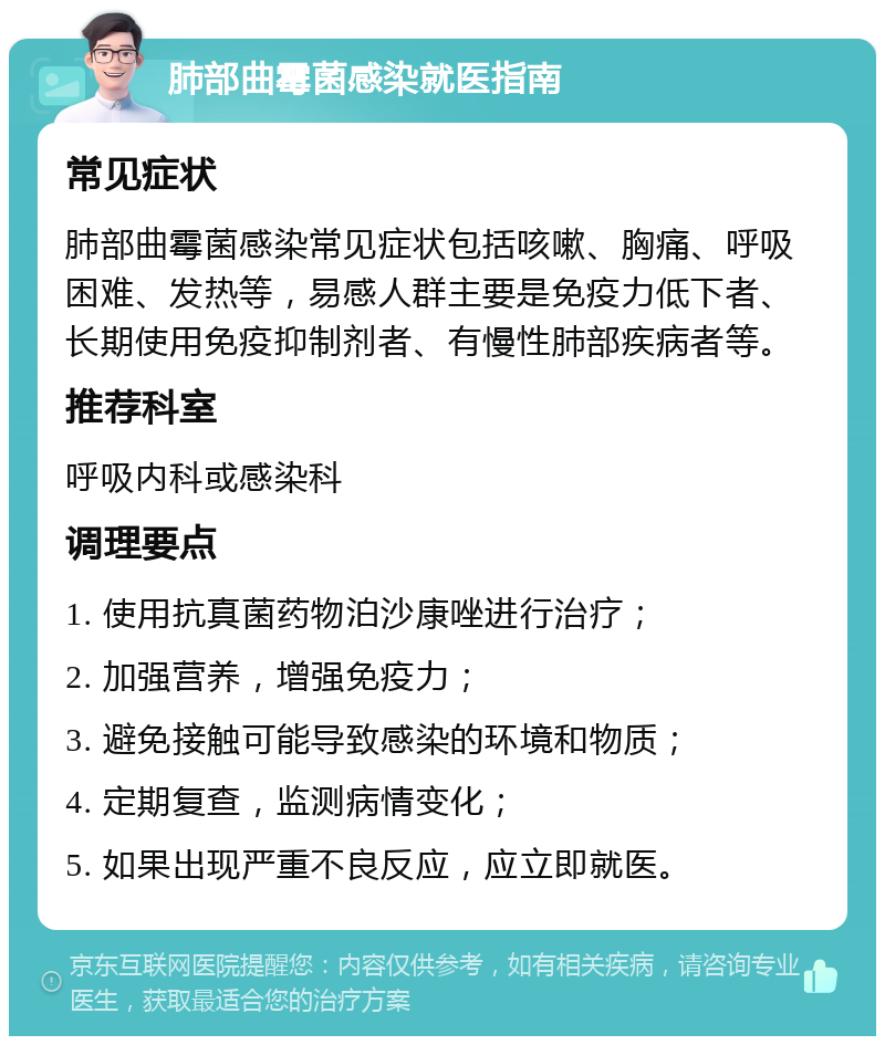 肺部曲霉菌感染就医指南 常见症状 肺部曲霉菌感染常见症状包括咳嗽、胸痛、呼吸困难、发热等，易感人群主要是免疫力低下者、长期使用免疫抑制剂者、有慢性肺部疾病者等。 推荐科室 呼吸内科或感染科 调理要点 1. 使用抗真菌药物泊沙康唑进行治疗； 2. 加强营养，增强免疫力； 3. 避免接触可能导致感染的环境和物质； 4. 定期复查，监测病情变化； 5. 如果出现严重不良反应，应立即就医。