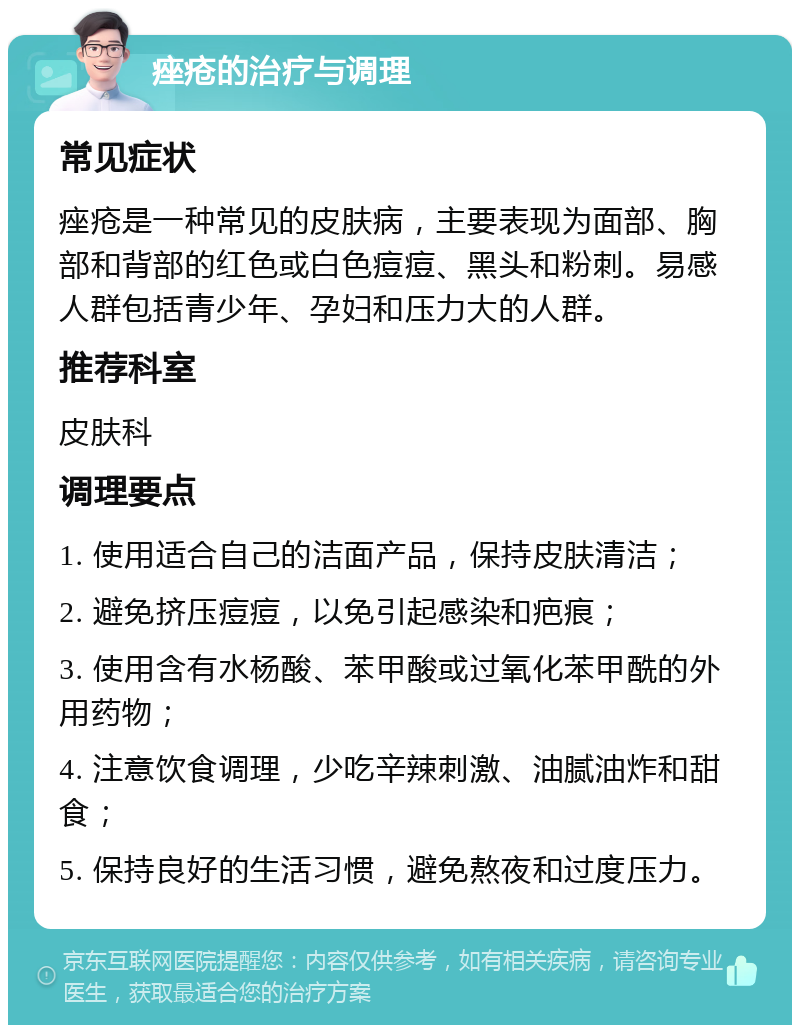 痤疮的治疗与调理 常见症状 痤疮是一种常见的皮肤病，主要表现为面部、胸部和背部的红色或白色痘痘、黑头和粉刺。易感人群包括青少年、孕妇和压力大的人群。 推荐科室 皮肤科 调理要点 1. 使用适合自己的洁面产品，保持皮肤清洁； 2. 避免挤压痘痘，以免引起感染和疤痕； 3. 使用含有水杨酸、苯甲酸或过氧化苯甲酰的外用药物； 4. 注意饮食调理，少吃辛辣刺激、油腻油炸和甜食； 5. 保持良好的生活习惯，避免熬夜和过度压力。