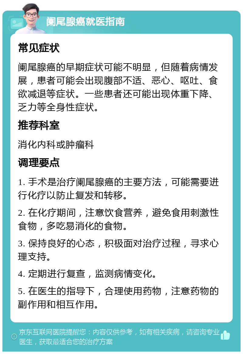 阑尾腺癌就医指南 常见症状 阑尾腺癌的早期症状可能不明显，但随着病情发展，患者可能会出现腹部不适、恶心、呕吐、食欲减退等症状。一些患者还可能出现体重下降、乏力等全身性症状。 推荐科室 消化内科或肿瘤科 调理要点 1. 手术是治疗阑尾腺癌的主要方法，可能需要进行化疗以防止复发和转移。 2. 在化疗期间，注意饮食营养，避免食用刺激性食物，多吃易消化的食物。 3. 保持良好的心态，积极面对治疗过程，寻求心理支持。 4. 定期进行复查，监测病情变化。 5. 在医生的指导下，合理使用药物，注意药物的副作用和相互作用。