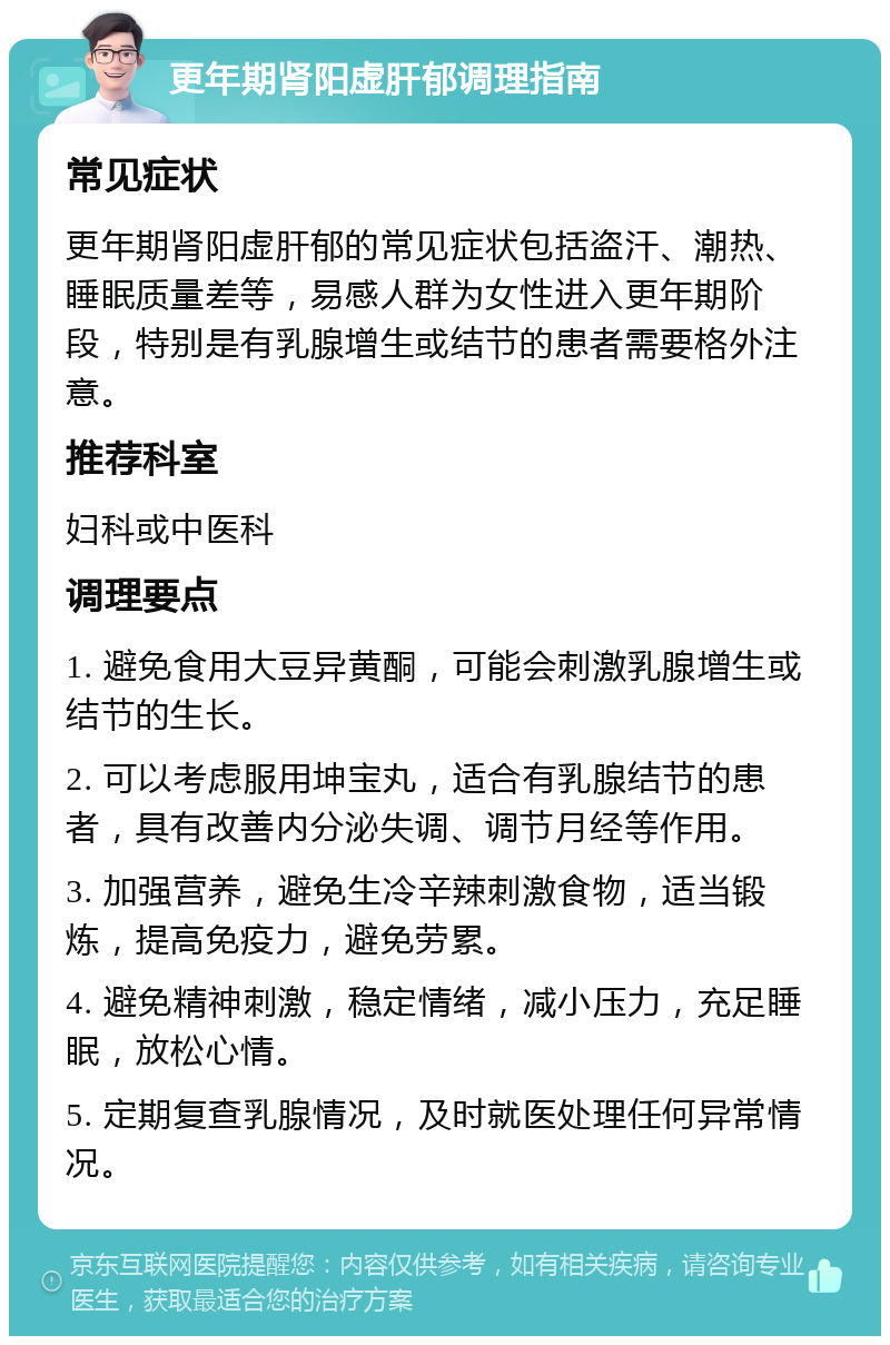 更年期肾阳虚肝郁调理指南 常见症状 更年期肾阳虚肝郁的常见症状包括盗汗、潮热、睡眠质量差等，易感人群为女性进入更年期阶段，特别是有乳腺增生或结节的患者需要格外注意。 推荐科室 妇科或中医科 调理要点 1. 避免食用大豆异黄酮，可能会刺激乳腺增生或结节的生长。 2. 可以考虑服用坤宝丸，适合有乳腺结节的患者，具有改善内分泌失调、调节月经等作用。 3. 加强营养，避免生冷辛辣刺激食物，适当锻炼，提高免疫力，避免劳累。 4. 避免精神刺激，稳定情绪，减小压力，充足睡眠，放松心情。 5. 定期复查乳腺情况，及时就医处理任何异常情况。