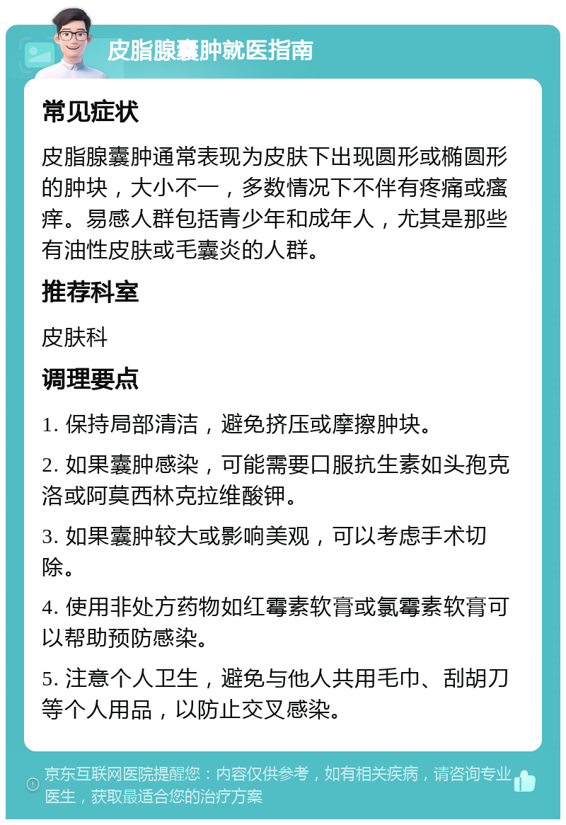 皮脂腺囊肿就医指南 常见症状 皮脂腺囊肿通常表现为皮肤下出现圆形或椭圆形的肿块，大小不一，多数情况下不伴有疼痛或瘙痒。易感人群包括青少年和成年人，尤其是那些有油性皮肤或毛囊炎的人群。 推荐科室 皮肤科 调理要点 1. 保持局部清洁，避免挤压或摩擦肿块。 2. 如果囊肿感染，可能需要口服抗生素如头孢克洛或阿莫西林克拉维酸钾。 3. 如果囊肿较大或影响美观，可以考虑手术切除。 4. 使用非处方药物如红霉素软膏或氯霉素软膏可以帮助预防感染。 5. 注意个人卫生，避免与他人共用毛巾、刮胡刀等个人用品，以防止交叉感染。