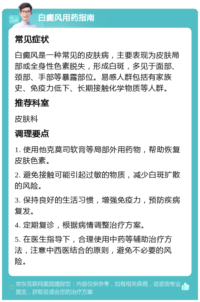 白癜风用药指南 常见症状 白癜风是一种常见的皮肤病，主要表现为皮肤局部或全身性色素脱失，形成白斑，多见于面部、颈部、手部等暴露部位。易感人群包括有家族史、免疫力低下、长期接触化学物质等人群。 推荐科室 皮肤科 调理要点 1. 使用他克莫司软膏等局部外用药物，帮助恢复皮肤色素。 2. 避免接触可能引起过敏的物质，减少白斑扩散的风险。 3. 保持良好的生活习惯，增强免疫力，预防疾病复发。 4. 定期复诊，根据病情调整治疗方案。 5. 在医生指导下，合理使用中药等辅助治疗方法，注意中西医结合的原则，避免不必要的风险。