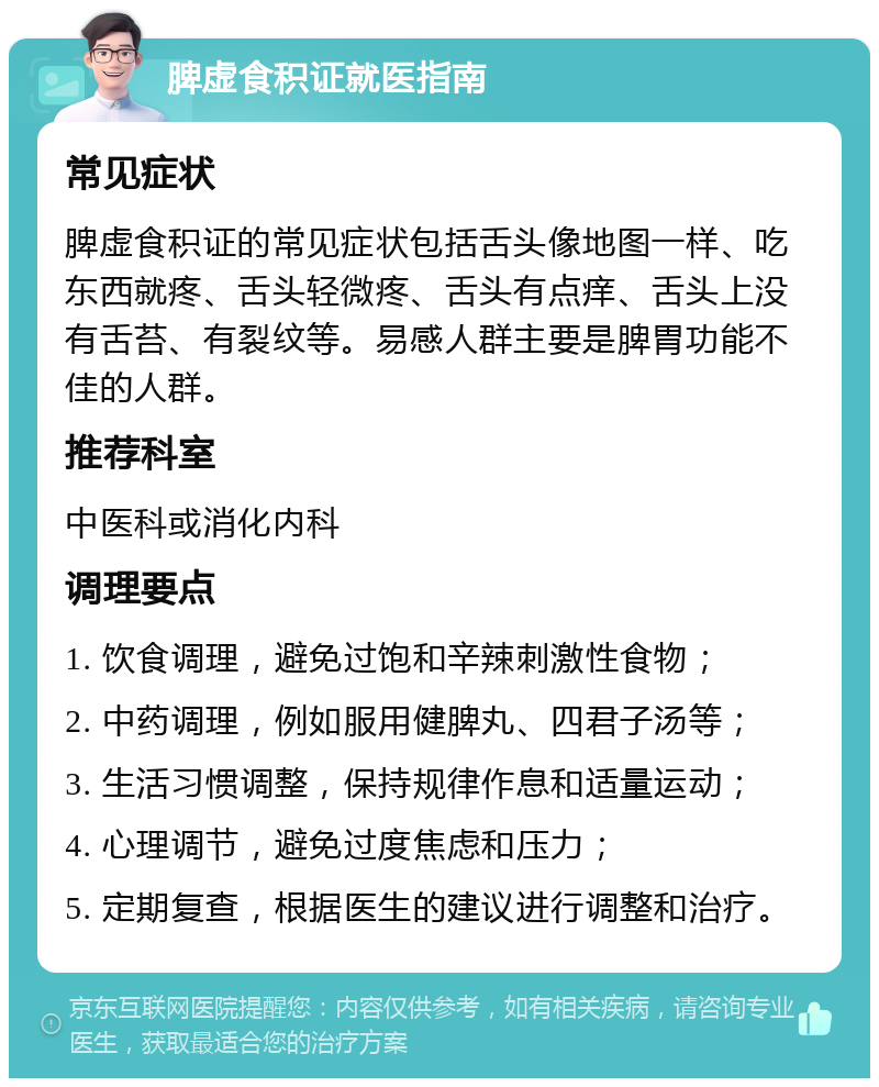 脾虚食积证就医指南 常见症状 脾虚食积证的常见症状包括舌头像地图一样、吃东西就疼、舌头轻微疼、舌头有点痒、舌头上没有舌苔、有裂纹等。易感人群主要是脾胃功能不佳的人群。 推荐科室 中医科或消化内科 调理要点 1. 饮食调理，避免过饱和辛辣刺激性食物； 2. 中药调理，例如服用健脾丸、四君子汤等； 3. 生活习惯调整，保持规律作息和适量运动； 4. 心理调节，避免过度焦虑和压力； 5. 定期复查，根据医生的建议进行调整和治疗。