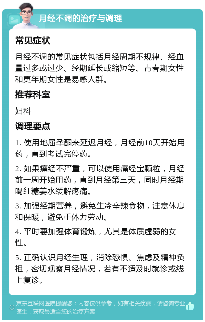 月经不调的治疗与调理 常见症状 月经不调的常见症状包括月经周期不规律、经血量过多或过少、经期延长或缩短等。青春期女性和更年期女性是易感人群。 推荐科室 妇科 调理要点 1. 使用地屈孕酮来延迟月经，月经前10天开始用药，直到考试完停药。 2. 如果痛经不严重，可以使用痛经宝颗粒，月经前一周开始用药，直到月经第三天，同时月经期喝红糖姜水缓解疼痛。 3. 加强经期营养，避免生冷辛辣食物，注意休息和保暖，避免重体力劳动。 4. 平时要加强体育锻炼，尤其是体质虚弱的女性。 5. 正确认识月经生理，消除恐惧、焦虑及精神负担，密切观察月经情况，若有不适及时就诊或线上复诊。