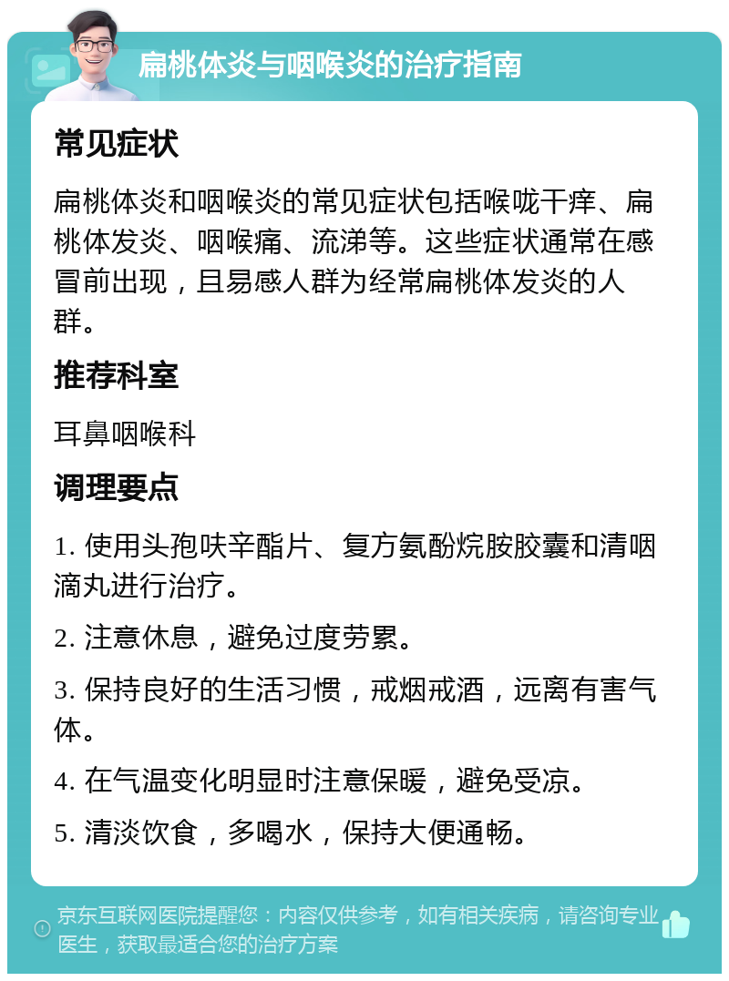 扁桃体炎与咽喉炎的治疗指南 常见症状 扁桃体炎和咽喉炎的常见症状包括喉咙干痒、扁桃体发炎、咽喉痛、流涕等。这些症状通常在感冒前出现，且易感人群为经常扁桃体发炎的人群。 推荐科室 耳鼻咽喉科 调理要点 1. 使用头孢呋辛酯片、复方氨酚烷胺胶囊和清咽滴丸进行治疗。 2. 注意休息，避免过度劳累。 3. 保持良好的生活习惯，戒烟戒酒，远离有害气体。 4. 在气温变化明显时注意保暖，避免受凉。 5. 清淡饮食，多喝水，保持大便通畅。