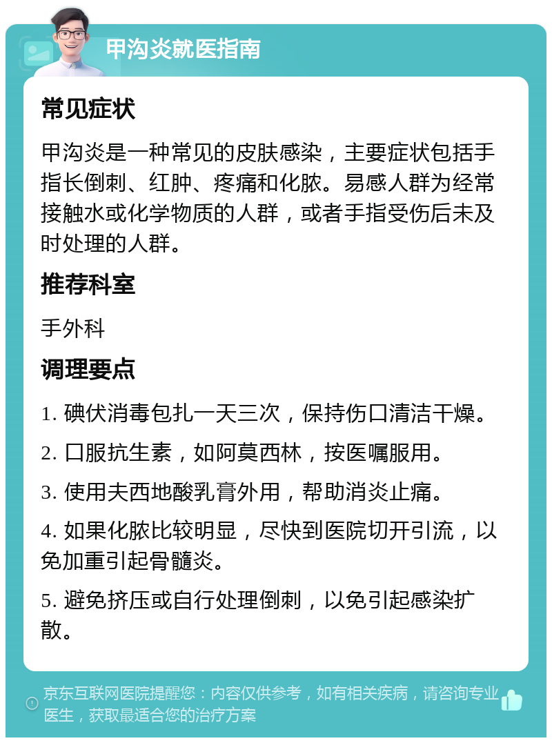 甲沟炎就医指南 常见症状 甲沟炎是一种常见的皮肤感染，主要症状包括手指长倒刺、红肿、疼痛和化脓。易感人群为经常接触水或化学物质的人群，或者手指受伤后未及时处理的人群。 推荐科室 手外科 调理要点 1. 碘伏消毒包扎一天三次，保持伤口清洁干燥。 2. 口服抗生素，如阿莫西林，按医嘱服用。 3. 使用夫西地酸乳膏外用，帮助消炎止痛。 4. 如果化脓比较明显，尽快到医院切开引流，以免加重引起骨髓炎。 5. 避免挤压或自行处理倒刺，以免引起感染扩散。