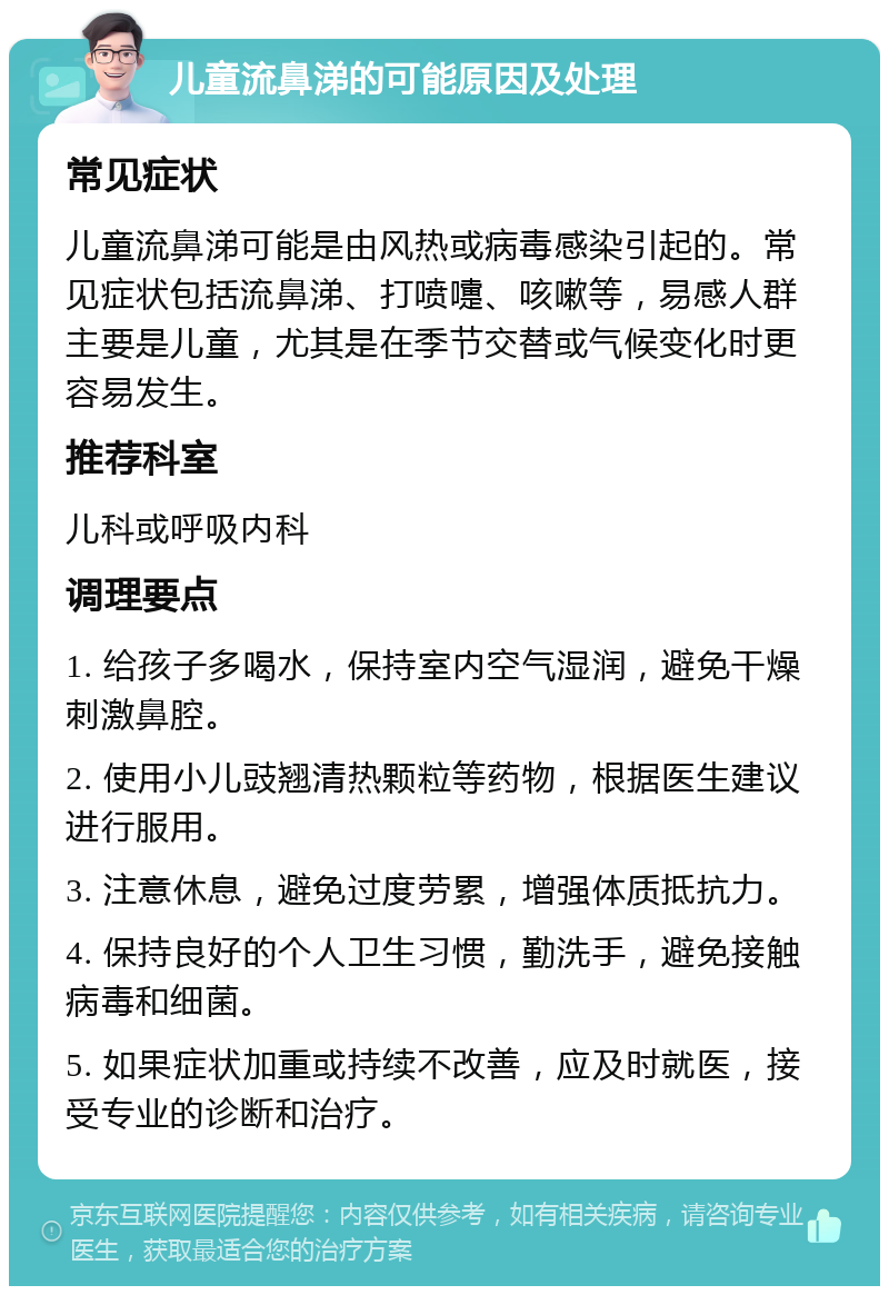 儿童流鼻涕的可能原因及处理 常见症状 儿童流鼻涕可能是由风热或病毒感染引起的。常见症状包括流鼻涕、打喷嚏、咳嗽等，易感人群主要是儿童，尤其是在季节交替或气候变化时更容易发生。 推荐科室 儿科或呼吸内科 调理要点 1. 给孩子多喝水，保持室内空气湿润，避免干燥刺激鼻腔。 2. 使用小儿豉翘清热颗粒等药物，根据医生建议进行服用。 3. 注意休息，避免过度劳累，增强体质抵抗力。 4. 保持良好的个人卫生习惯，勤洗手，避免接触病毒和细菌。 5. 如果症状加重或持续不改善，应及时就医，接受专业的诊断和治疗。