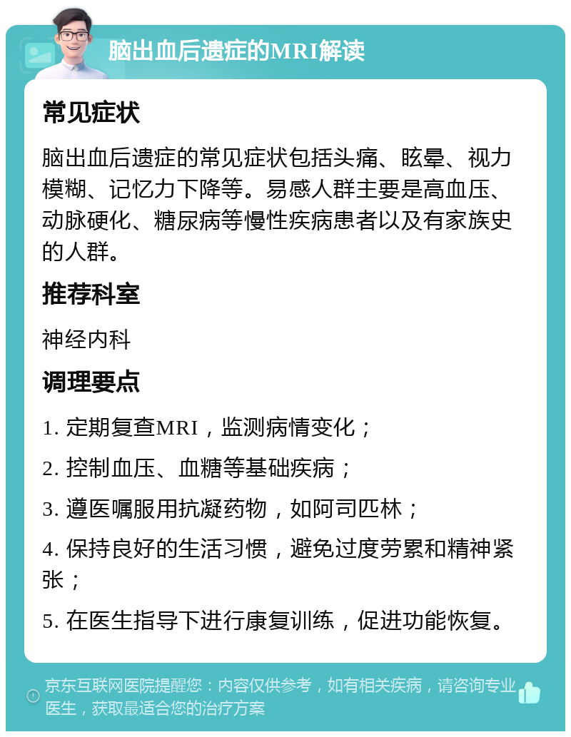 脑出血后遗症的MRI解读 常见症状 脑出血后遗症的常见症状包括头痛、眩晕、视力模糊、记忆力下降等。易感人群主要是高血压、动脉硬化、糖尿病等慢性疾病患者以及有家族史的人群。 推荐科室 神经内科 调理要点 1. 定期复查MRI，监测病情变化； 2. 控制血压、血糖等基础疾病； 3. 遵医嘱服用抗凝药物，如阿司匹林； 4. 保持良好的生活习惯，避免过度劳累和精神紧张； 5. 在医生指导下进行康复训练，促进功能恢复。