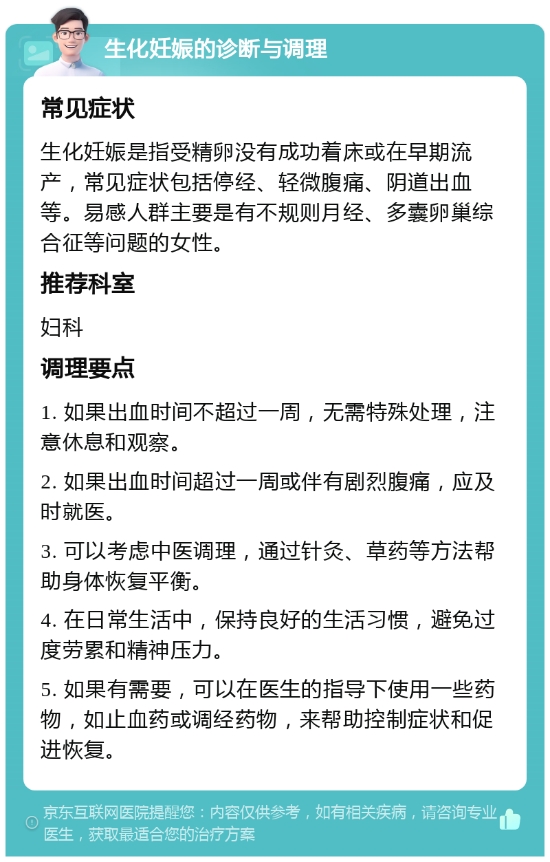 生化妊娠的诊断与调理 常见症状 生化妊娠是指受精卵没有成功着床或在早期流产，常见症状包括停经、轻微腹痛、阴道出血等。易感人群主要是有不规则月经、多囊卵巢综合征等问题的女性。 推荐科室 妇科 调理要点 1. 如果出血时间不超过一周，无需特殊处理，注意休息和观察。 2. 如果出血时间超过一周或伴有剧烈腹痛，应及时就医。 3. 可以考虑中医调理，通过针灸、草药等方法帮助身体恢复平衡。 4. 在日常生活中，保持良好的生活习惯，避免过度劳累和精神压力。 5. 如果有需要，可以在医生的指导下使用一些药物，如止血药或调经药物，来帮助控制症状和促进恢复。