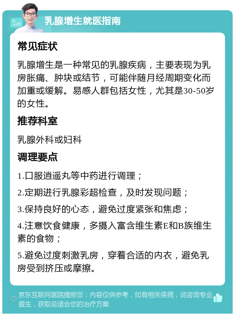 乳腺增生就医指南 常见症状 乳腺增生是一种常见的乳腺疾病，主要表现为乳房胀痛、肿块或结节，可能伴随月经周期变化而加重或缓解。易感人群包括女性，尤其是30-50岁的女性。 推荐科室 乳腺外科或妇科 调理要点 1.口服逍遥丸等中药进行调理； 2.定期进行乳腺彩超检查，及时发现问题； 3.保持良好的心态，避免过度紧张和焦虑； 4.注意饮食健康，多摄入富含维生素E和B族维生素的食物； 5.避免过度刺激乳房，穿着合适的内衣，避免乳房受到挤压或摩擦。