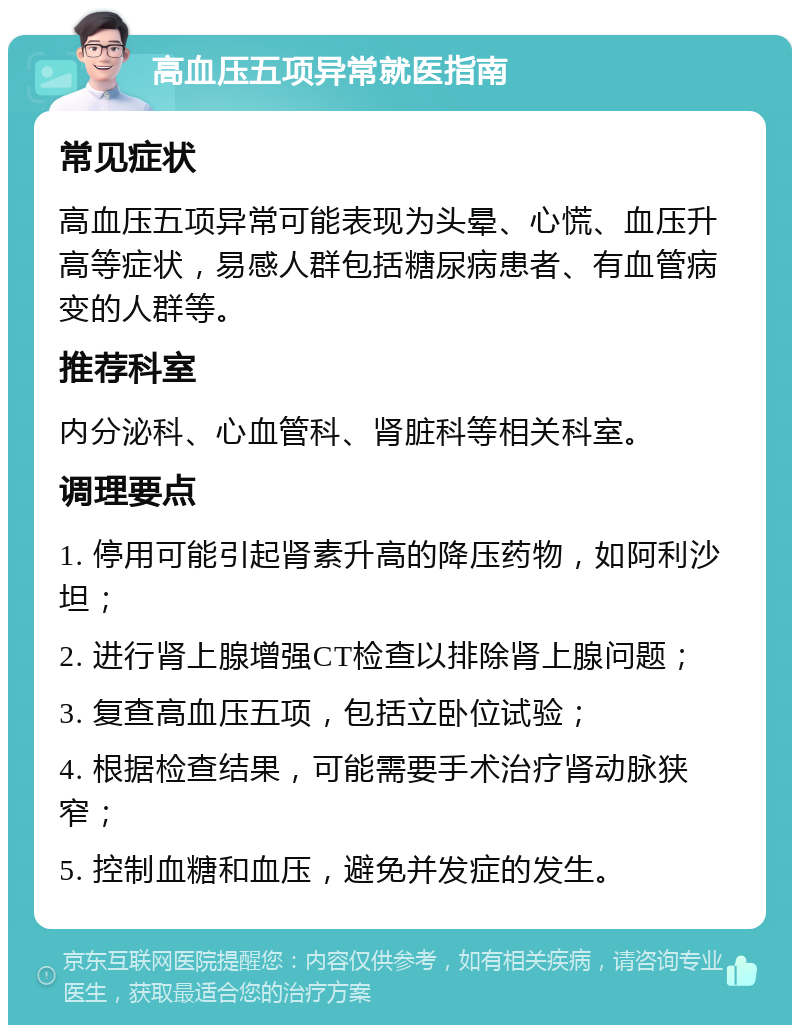 高血压五项异常就医指南 常见症状 高血压五项异常可能表现为头晕、心慌、血压升高等症状，易感人群包括糖尿病患者、有血管病变的人群等。 推荐科室 内分泌科、心血管科、肾脏科等相关科室。 调理要点 1. 停用可能引起肾素升高的降压药物，如阿利沙坦； 2. 进行肾上腺增强CT检查以排除肾上腺问题； 3. 复查高血压五项，包括立卧位试验； 4. 根据检查结果，可能需要手术治疗肾动脉狭窄； 5. 控制血糖和血压，避免并发症的发生。