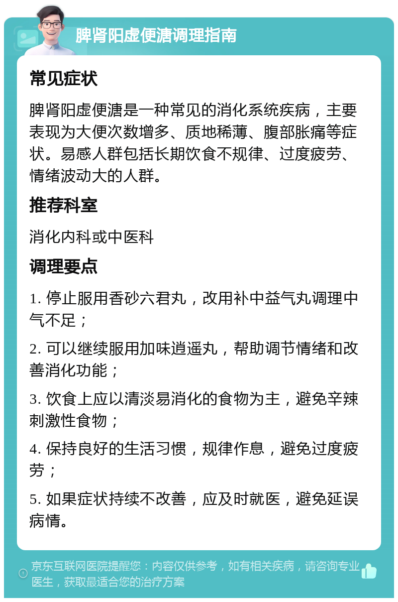 脾肾阳虚便溏调理指南 常见症状 脾肾阳虚便溏是一种常见的消化系统疾病，主要表现为大便次数增多、质地稀薄、腹部胀痛等症状。易感人群包括长期饮食不规律、过度疲劳、情绪波动大的人群。 推荐科室 消化内科或中医科 调理要点 1. 停止服用香砂六君丸，改用补中益气丸调理中气不足； 2. 可以继续服用加味逍遥丸，帮助调节情绪和改善消化功能； 3. 饮食上应以清淡易消化的食物为主，避免辛辣刺激性食物； 4. 保持良好的生活习惯，规律作息，避免过度疲劳； 5. 如果症状持续不改善，应及时就医，避免延误病情。