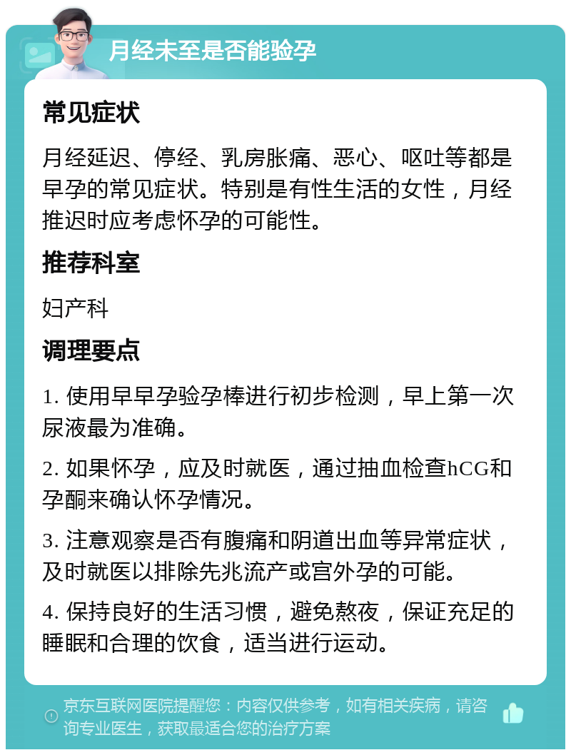 月经未至是否能验孕 常见症状 月经延迟、停经、乳房胀痛、恶心、呕吐等都是早孕的常见症状。特别是有性生活的女性，月经推迟时应考虑怀孕的可能性。 推荐科室 妇产科 调理要点 1. 使用早早孕验孕棒进行初步检测，早上第一次尿液最为准确。 2. 如果怀孕，应及时就医，通过抽血检查hCG和孕酮来确认怀孕情况。 3. 注意观察是否有腹痛和阴道出血等异常症状，及时就医以排除先兆流产或宫外孕的可能。 4. 保持良好的生活习惯，避免熬夜，保证充足的睡眠和合理的饮食，适当进行运动。