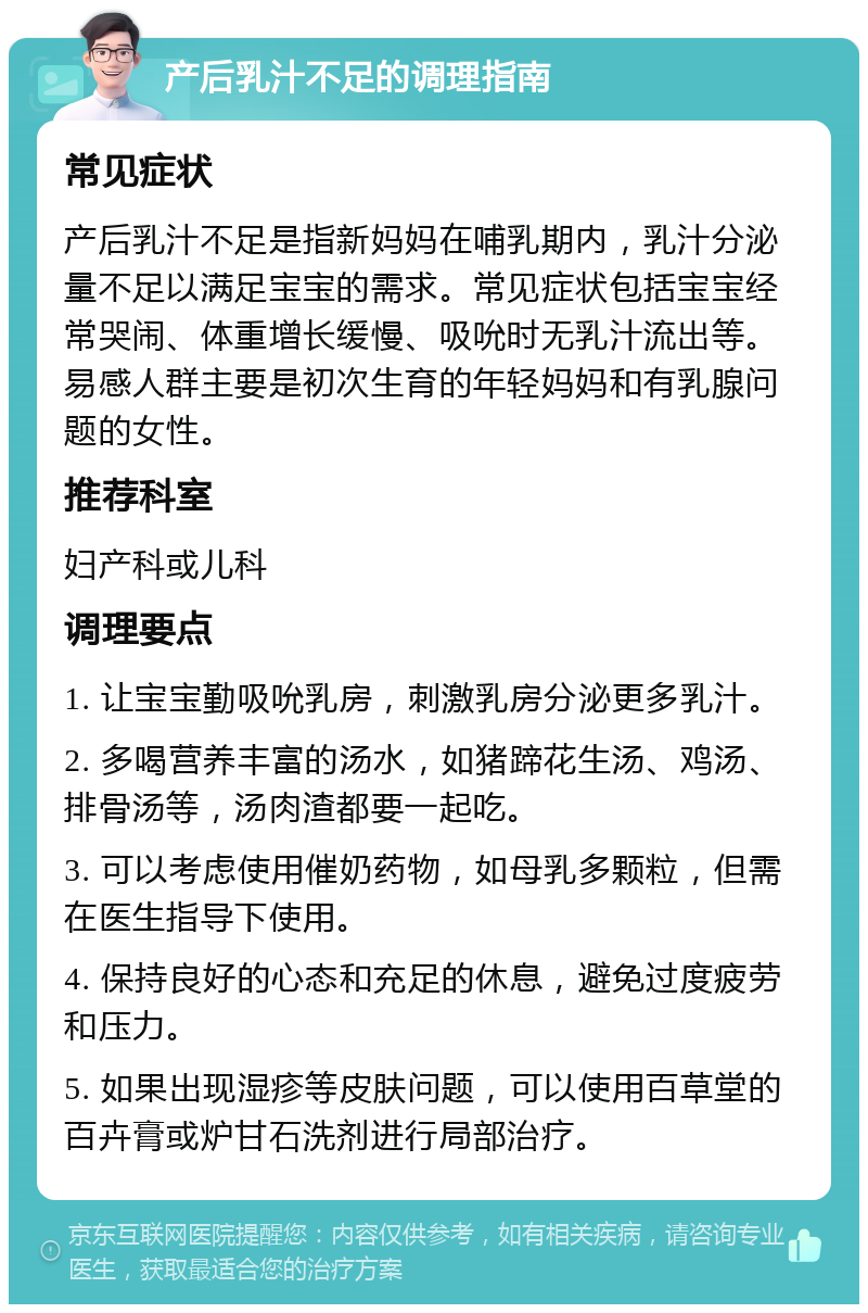 产后乳汁不足的调理指南 常见症状 产后乳汁不足是指新妈妈在哺乳期内，乳汁分泌量不足以满足宝宝的需求。常见症状包括宝宝经常哭闹、体重增长缓慢、吸吮时无乳汁流出等。易感人群主要是初次生育的年轻妈妈和有乳腺问题的女性。 推荐科室 妇产科或儿科 调理要点 1. 让宝宝勤吸吮乳房，刺激乳房分泌更多乳汁。 2. 多喝营养丰富的汤水，如猪蹄花生汤、鸡汤、排骨汤等，汤肉渣都要一起吃。 3. 可以考虑使用催奶药物，如母乳多颗粒，但需在医生指导下使用。 4. 保持良好的心态和充足的休息，避免过度疲劳和压力。 5. 如果出现湿疹等皮肤问题，可以使用百草堂的百卉膏或炉甘石洗剂进行局部治疗。