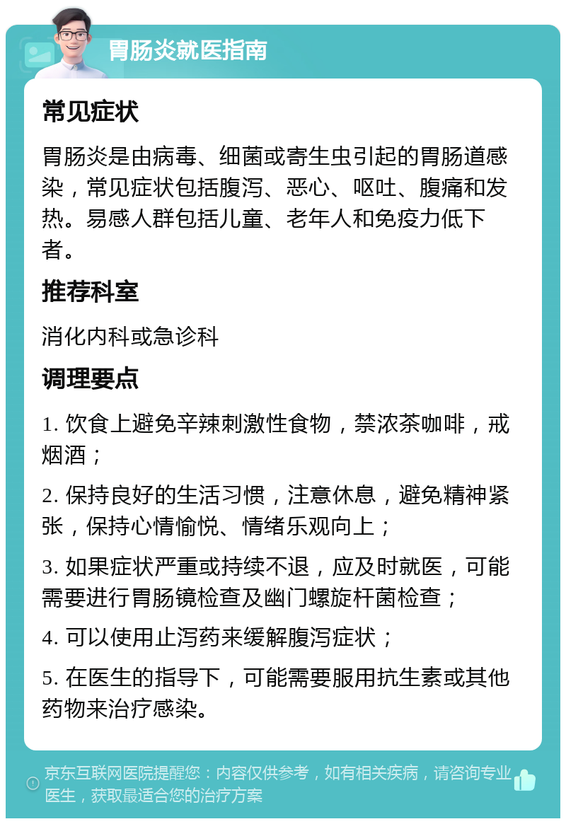 胃肠炎就医指南 常见症状 胃肠炎是由病毒、细菌或寄生虫引起的胃肠道感染，常见症状包括腹泻、恶心、呕吐、腹痛和发热。易感人群包括儿童、老年人和免疫力低下者。 推荐科室 消化内科或急诊科 调理要点 1. 饮食上避免辛辣刺激性食物，禁浓茶咖啡，戒烟酒； 2. 保持良好的生活习惯，注意休息，避免精神紧张，保持心情愉悦、情绪乐观向上； 3. 如果症状严重或持续不退，应及时就医，可能需要进行胃肠镜检查及幽门螺旋杆菌检查； 4. 可以使用止泻药来缓解腹泻症状； 5. 在医生的指导下，可能需要服用抗生素或其他药物来治疗感染。