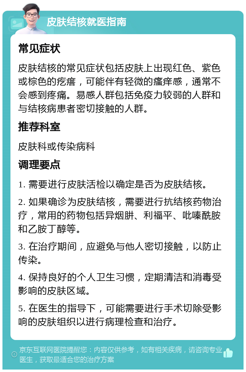 皮肤结核就医指南 常见症状 皮肤结核的常见症状包括皮肤上出现红色、紫色或棕色的疙瘩，可能伴有轻微的瘙痒感，通常不会感到疼痛。易感人群包括免疫力较弱的人群和与结核病患者密切接触的人群。 推荐科室 皮肤科或传染病科 调理要点 1. 需要进行皮肤活检以确定是否为皮肤结核。 2. 如果确诊为皮肤结核，需要进行抗结核药物治疗，常用的药物包括异烟肼、利福平、吡嗪酰胺和乙胺丁醇等。 3. 在治疗期间，应避免与他人密切接触，以防止传染。 4. 保持良好的个人卫生习惯，定期清洁和消毒受影响的皮肤区域。 5. 在医生的指导下，可能需要进行手术切除受影响的皮肤组织以进行病理检查和治疗。