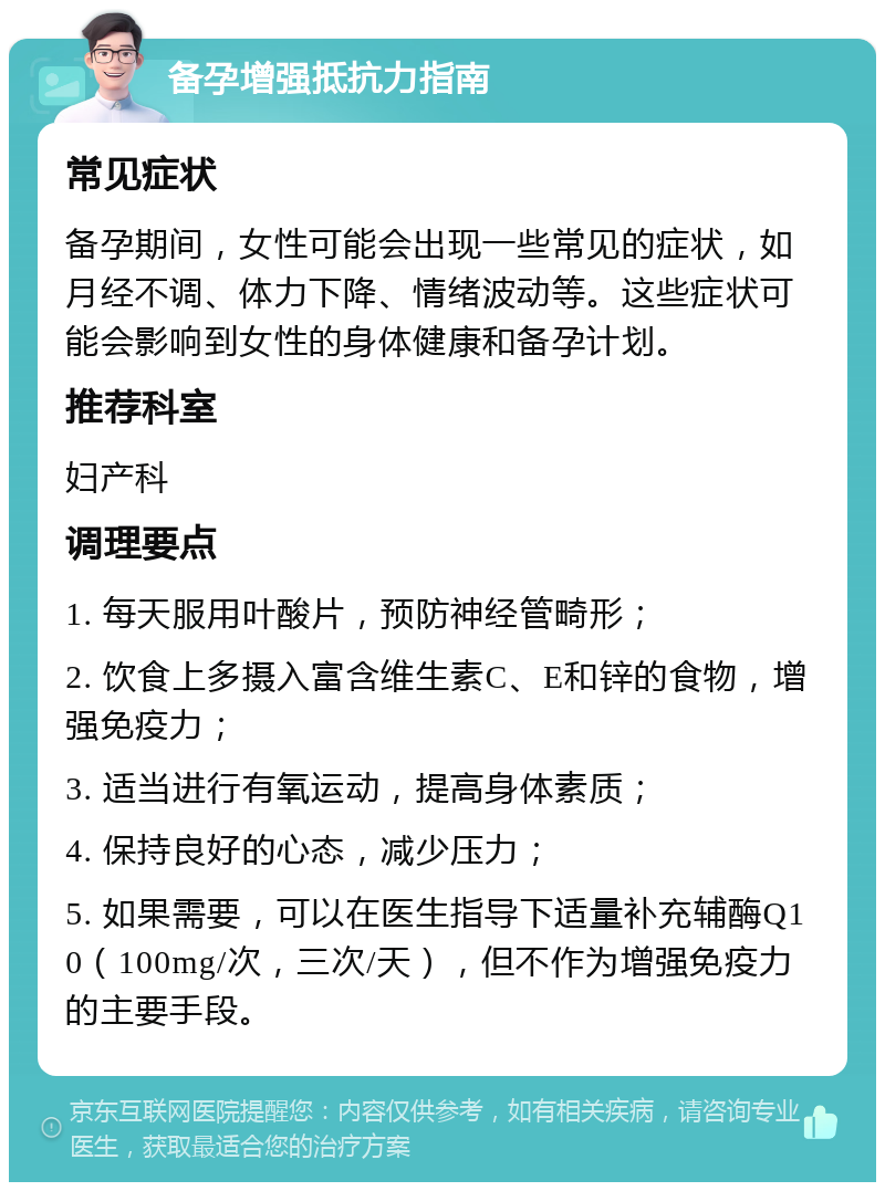 备孕增强抵抗力指南 常见症状 备孕期间，女性可能会出现一些常见的症状，如月经不调、体力下降、情绪波动等。这些症状可能会影响到女性的身体健康和备孕计划。 推荐科室 妇产科 调理要点 1. 每天服用叶酸片，预防神经管畸形； 2. 饮食上多摄入富含维生素C、E和锌的食物，增强免疫力； 3. 适当进行有氧运动，提高身体素质； 4. 保持良好的心态，减少压力； 5. 如果需要，可以在医生指导下适量补充辅酶Q10（100mg/次，三次/天），但不作为增强免疫力的主要手段。