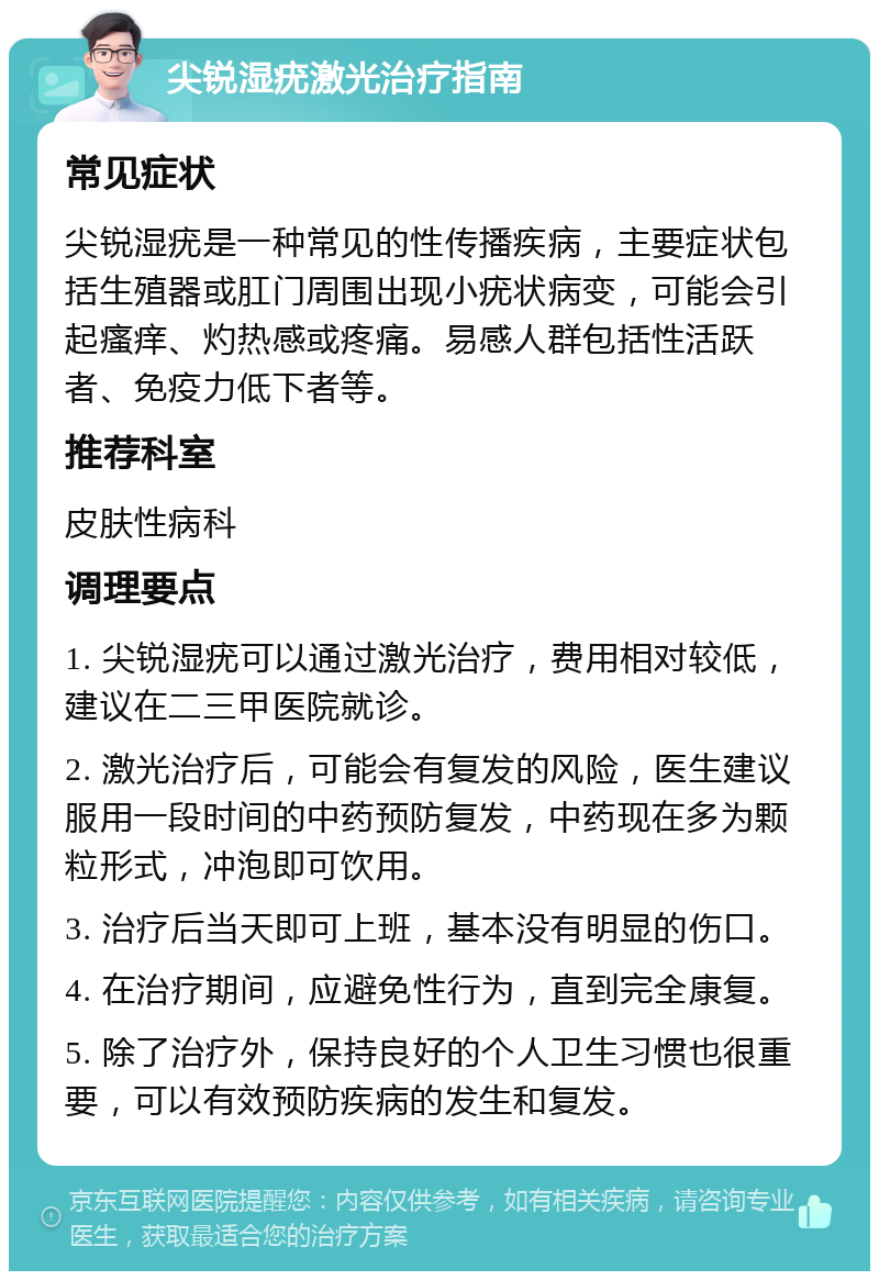 尖锐湿疣激光治疗指南 常见症状 尖锐湿疣是一种常见的性传播疾病，主要症状包括生殖器或肛门周围出现小疣状病变，可能会引起瘙痒、灼热感或疼痛。易感人群包括性活跃者、免疫力低下者等。 推荐科室 皮肤性病科 调理要点 1. 尖锐湿疣可以通过激光治疗，费用相对较低，建议在二三甲医院就诊。 2. 激光治疗后，可能会有复发的风险，医生建议服用一段时间的中药预防复发，中药现在多为颗粒形式，冲泡即可饮用。 3. 治疗后当天即可上班，基本没有明显的伤口。 4. 在治疗期间，应避免性行为，直到完全康复。 5. 除了治疗外，保持良好的个人卫生习惯也很重要，可以有效预防疾病的发生和复发。