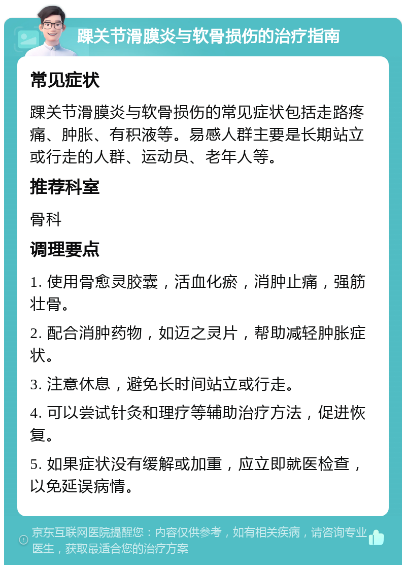 踝关节滑膜炎与软骨损伤的治疗指南 常见症状 踝关节滑膜炎与软骨损伤的常见症状包括走路疼痛、肿胀、有积液等。易感人群主要是长期站立或行走的人群、运动员、老年人等。 推荐科室 骨科 调理要点 1. 使用骨愈灵胶囊，活血化瘀，消肿止痛，强筋壮骨。 2. 配合消肿药物，如迈之灵片，帮助减轻肿胀症状。 3. 注意休息，避免长时间站立或行走。 4. 可以尝试针灸和理疗等辅助治疗方法，促进恢复。 5. 如果症状没有缓解或加重，应立即就医检查，以免延误病情。