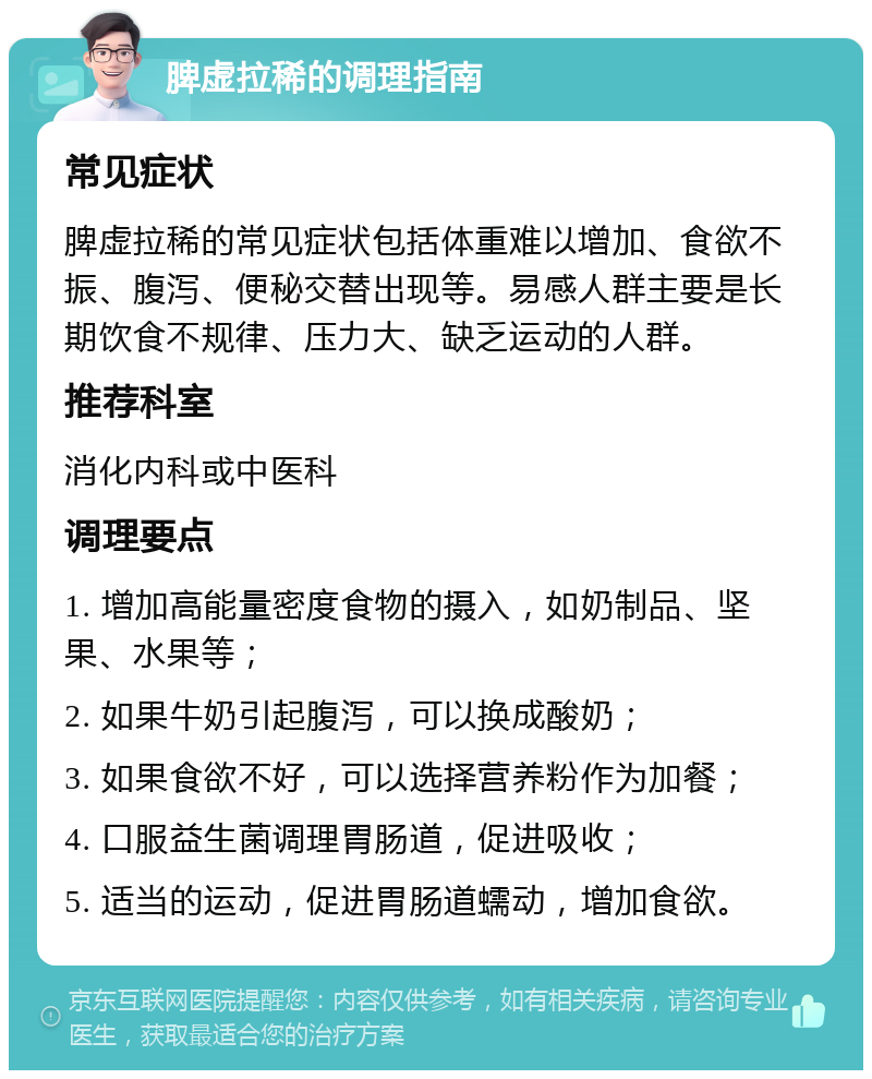 脾虚拉稀的调理指南 常见症状 脾虚拉稀的常见症状包括体重难以增加、食欲不振、腹泻、便秘交替出现等。易感人群主要是长期饮食不规律、压力大、缺乏运动的人群。 推荐科室 消化内科或中医科 调理要点 1. 增加高能量密度食物的摄入，如奶制品、坚果、水果等； 2. 如果牛奶引起腹泻，可以换成酸奶； 3. 如果食欲不好，可以选择营养粉作为加餐； 4. 口服益生菌调理胃肠道，促进吸收； 5. 适当的运动，促进胃肠道蠕动，增加食欲。