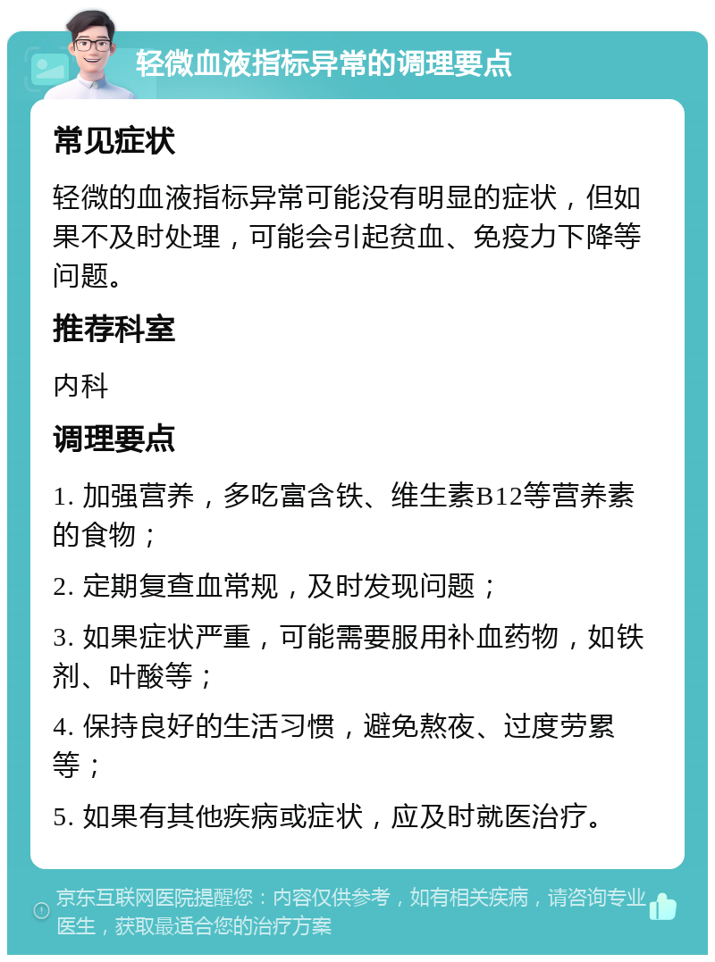 轻微血液指标异常的调理要点 常见症状 轻微的血液指标异常可能没有明显的症状，但如果不及时处理，可能会引起贫血、免疫力下降等问题。 推荐科室 内科 调理要点 1. 加强营养，多吃富含铁、维生素B12等营养素的食物； 2. 定期复查血常规，及时发现问题； 3. 如果症状严重，可能需要服用补血药物，如铁剂、叶酸等； 4. 保持良好的生活习惯，避免熬夜、过度劳累等； 5. 如果有其他疾病或症状，应及时就医治疗。