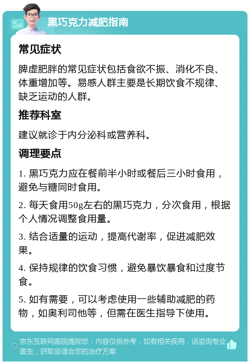 黑巧克力减肥指南 常见症状 脾虚肥胖的常见症状包括食欲不振、消化不良、体重增加等。易感人群主要是长期饮食不规律、缺乏运动的人群。 推荐科室 建议就诊于内分泌科或营养科。 调理要点 1. 黑巧克力应在餐前半小时或餐后三小时食用，避免与糖同时食用。 2. 每天食用50g左右的黑巧克力，分次食用，根据个人情况调整食用量。 3. 结合适量的运动，提高代谢率，促进减肥效果。 4. 保持规律的饮食习惯，避免暴饮暴食和过度节食。 5. 如有需要，可以考虑使用一些辅助减肥的药物，如奥利司他等，但需在医生指导下使用。