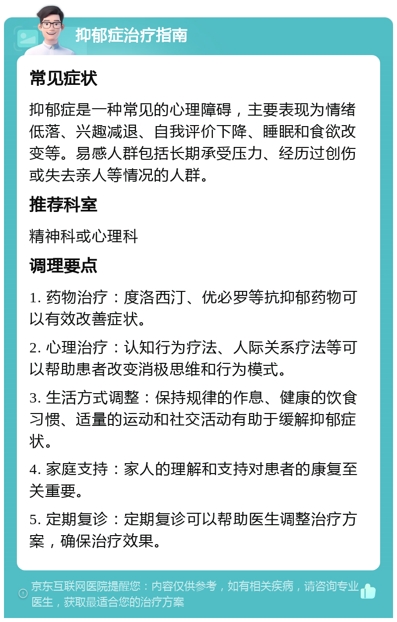 抑郁症治疗指南 常见症状 抑郁症是一种常见的心理障碍，主要表现为情绪低落、兴趣减退、自我评价下降、睡眠和食欲改变等。易感人群包括长期承受压力、经历过创伤或失去亲人等情况的人群。 推荐科室 精神科或心理科 调理要点 1. 药物治疗：度洛西汀、优必罗等抗抑郁药物可以有效改善症状。 2. 心理治疗：认知行为疗法、人际关系疗法等可以帮助患者改变消极思维和行为模式。 3. 生活方式调整：保持规律的作息、健康的饮食习惯、适量的运动和社交活动有助于缓解抑郁症状。 4. 家庭支持：家人的理解和支持对患者的康复至关重要。 5. 定期复诊：定期复诊可以帮助医生调整治疗方案，确保治疗效果。