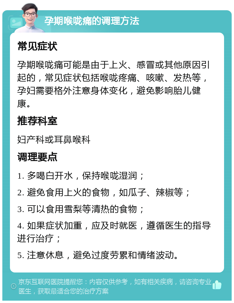 孕期喉咙痛的调理方法 常见症状 孕期喉咙痛可能是由于上火、感冒或其他原因引起的，常见症状包括喉咙疼痛、咳嗽、发热等，孕妇需要格外注意身体变化，避免影响胎儿健康。 推荐科室 妇产科或耳鼻喉科 调理要点 1. 多喝白开水，保持喉咙湿润； 2. 避免食用上火的食物，如瓜子、辣椒等； 3. 可以食用雪梨等清热的食物； 4. 如果症状加重，应及时就医，遵循医生的指导进行治疗； 5. 注意休息，避免过度劳累和情绪波动。