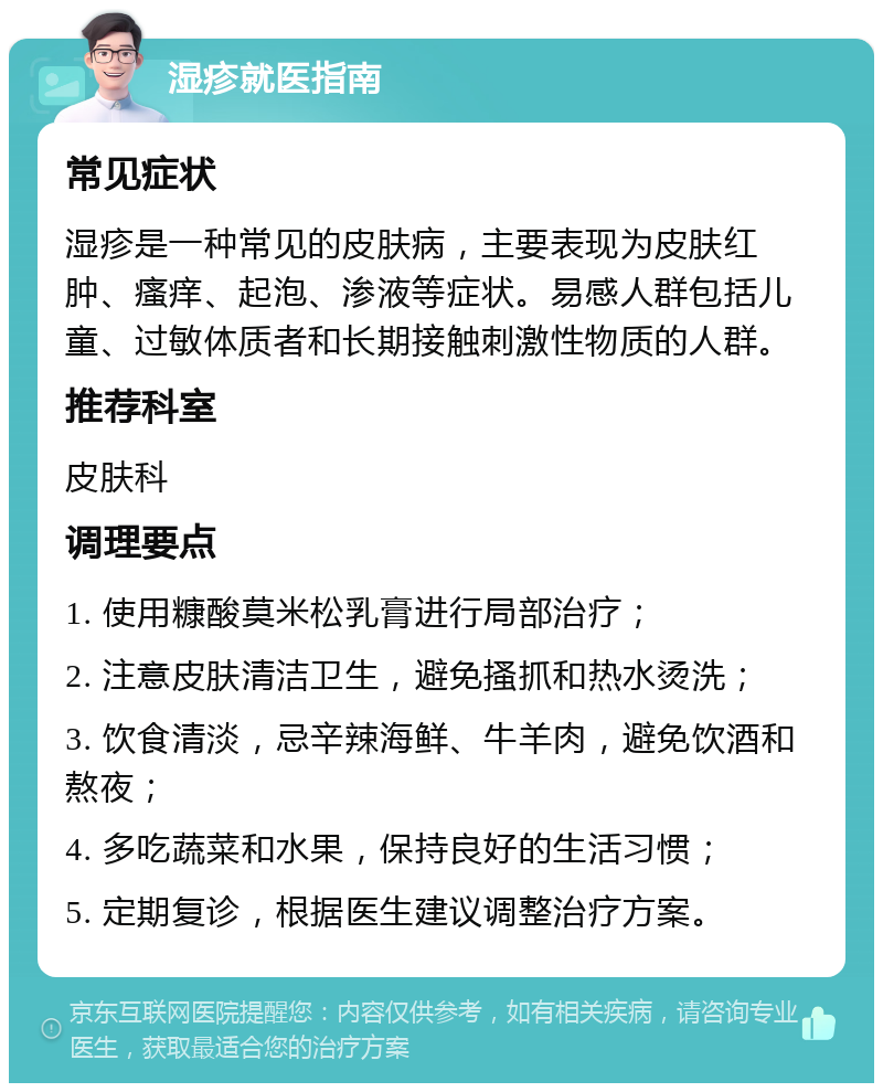 湿疹就医指南 常见症状 湿疹是一种常见的皮肤病，主要表现为皮肤红肿、瘙痒、起泡、渗液等症状。易感人群包括儿童、过敏体质者和长期接触刺激性物质的人群。 推荐科室 皮肤科 调理要点 1. 使用糠酸莫米松乳膏进行局部治疗； 2. 注意皮肤清洁卫生，避免搔抓和热水烫洗； 3. 饮食清淡，忌辛辣海鲜、牛羊肉，避免饮酒和熬夜； 4. 多吃蔬菜和水果，保持良好的生活习惯； 5. 定期复诊，根据医生建议调整治疗方案。